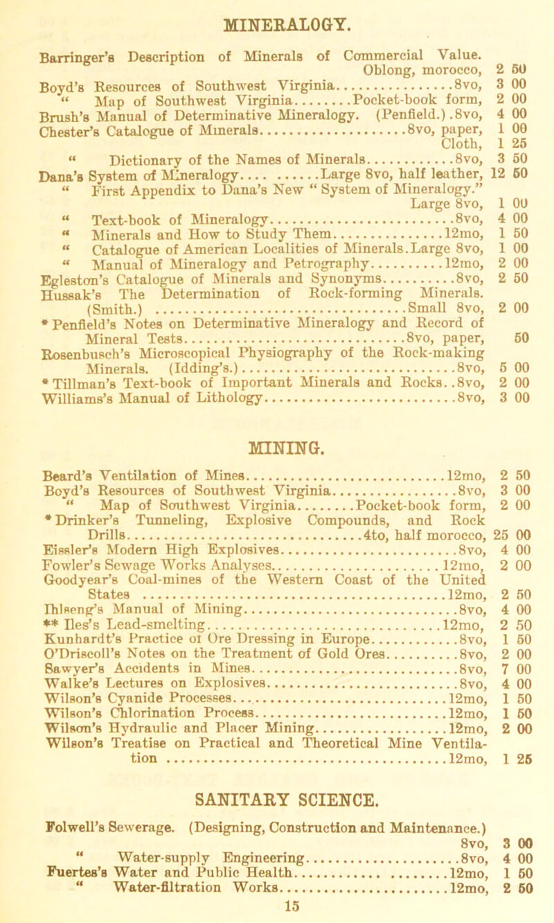MINERALOGY. Barringer’s Description of Minerals of Ccrmmereial Value. Oblong, morocco, 2 50 Boyd’s Resources of Southwest Virginia 8vo, 3 00 “ Map of Southwest Virginia Pocket-book form, 2 00 Brush’s Manual of Determinative Mineralogy. (Penfield.) .8vo, 4 00 Chester’s Catalogue of Minerals 8vo, paper, 1 00 Cloth, 1 25 « Dictionary of the Names of Minerals 8vo, 3 50 Dana’s System of Mineralogy Large 8vo, half leather, 12 60 « First Appendix to Dana’s New “ System of Mineralogy.” Large 8vo, 1 00 “ Text-book of Mineralogy 8vo, 4 00 “ Minerals and How to Study Them 12mo, 1 50 “ Catalogue of American Localities of Minerals.Large 8vo, 1 00 “ Manual of Mineralogy and Petrography 12mo, 2 00 Egleston’s Catalogue of Minerals and Synonyms 8vo, 2 50 Hussak’s The Determination of Rock-forming Minerals. (Smith.) Small 8vo, 2 00 * Penfleld’8 Notes on Determinative Mineralogy and Record of Mineral Tests 8vo, paper, 50 Rosenbusch’s Microscopical Physiography of the Rock-making Minerals. (Idding’s.) 8vo, 5 00 •Tillman’s Text-book of Important Minerals and Rocks..8vo, 2 00 Williams’s Manual of Lithology 8vo, 3 00 MINING. Beard’s Ventilation of Mines 12mo, 2 50 Boyd’s Resources of Southwest Virginia 8vo, 3 00 “ Map of Southwest Virginia Pocket-book form, 2 00 * Drinker’s Tunneling, Explosive Compounds, and Rock Drills 4to, half morocco, 25 00 Eissler’s Modern High Explosives 8vo, 4 00 Fowler’s Scwage Works Analyses 12mo, 2 00 Goodyear’s Coal-mines of the Western Coast of the United States 12mo, 2 50 Ihlseng’s Manual of Mining 8vo, 4 00 ** Iles’s Lead-smelting 12mo, 2 50 Kunhardt’s Practice ol Ore Dressing in Europe 8vo, 1 50 O’Driscoll’s Notes on the Treatment of Gold Ores 8vo, 2 00 Sawyer’s Accidents in Mines 8vo, 7 00 Walke’s Lectures on Explosives 8vo, 4 00 Wilson’s Cyanide Processes... 12mo, 1 50 Wilson’s Chlorination Process 12mo, 1 60 Wilson’s Hydraulic and Placer Mining 12mo, 2 00 Wilson’s Treatise on Praetical and Theoretical Mine Ventila- tion 12mo, 1 26 SANITARY SCIENCE. Folwell’s Sewerage. (Designing, Construction and Maintenance.) 8vo, 3 00 “ Water-supply Engineering 8vo, 4 00 Fuertes’s Water and Public Health 12mo, 1 60 “ Water-flltration Works 12mo, 2 60