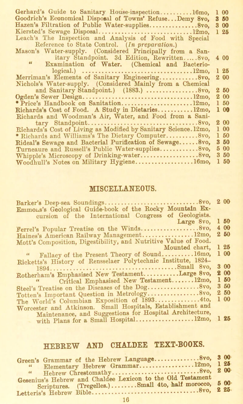 Gerhard’s Guide to Sanitary House-inspection lömo, 1 00 Goodrich’s Economical Disposal of Towns’ Refuse.. .Demy 8vo, 3 60 Hazen’s Filtration of Public Water-supplies 8vo, 3 00 Kiersted’s Sewage Disposal 12mo, 1 26 Leach’s The Inspection and Analysis of Food with Special Reference to State Control. (In preparation.) Mason’s Water-supply. (Considered Principally frcrm a San- itary Standpoint. 3d Edition, Rewritten 8vo, 4 00 “ Examination of Water. (Chemical and Bacterio- logical.) 12mo, 1 26 Merriman’s Elements of Sanitary Engineering 8vo, 2 00 Nichols’s Water-supply. (Considered Mainly from a Chemical and Sanitary Standpoint.) (1883.) 8vo, 2 60 Ogden’s Sewer Design 12mo, 2 00 * Price’8 Handbook on Sanitation 12mo, 1 50 Richards’s Cost of Food. A Study in Dietaries 12mo, 1 00 Richards and Woodman’s Air, Water, and Food from a Sani- tary Standpoint 8vo, 2 00 Richards’s Cost of Living as Modifled by Sanitary Science. 12mo, 1 00 * Richards and Williams’s The Dietary Computer 8vo, 1 50 Rideal’s Sewage and Bacterial Puriflcation of Sewage 8vo, 3 60 Turneaure and Russell’s Public Water-supplies 8vo, 5 00 Whipple’s Microscopy of Drinking-water 8vo, 3 60 Woodhull’s Notes on Military Hygiene 16mo, 1 50 MISCELLANEOUS. Barker’s Deep-sea Soundings 8vo, Immm.a’fl Geological Guide-book of the Rocky Mountain Ex- cursion of the International Congress of Geologists. Large 8vo, Ferrel’s Populär Treatise on the Winds 8vo, Haines’s American Railway Management 12mo, Mott’s Composition, Digestibility, and Nutritive Value of Food. Mounted chart, “ Fallacy of the Present Theory of Sound 16mo, Ricketts’s History of Rensselaer Polytechnic Institute, 1824- Small 8vo, Rotherham’s Emphasised New Testament Large 8vo, « Critical Emphasised New Testament 12mo, Steel’s Treatise on the Diseases of the Dog 8vo, Totten’s Important Question in Metrology 8vo, The World’s Columbian Exposition of 1893 4to, Worcester and Atkinson. Small Hospitals, Establishment and Maintenance, and Suggestions for Hospital Architeeture, with Plans for a Small Hospital 12mo, HEBREW AND CHAIDEE TEXT-B00KS. Green’s Grammar of the Hebrew Language • •8v0> « Elementary Hebrew Grammar 12mo, “ Hebrew Chrestomathy 8v0> Gesenius’s Hebrew and Chaldee Lexicon to the Old Testament Scriptures. (Tregelles.) Small 4to, half morocco, Letteris’s Hebrew Bible 8v0» 3 00 1 26 2 00 5 00 2 25 2 00 1 60 4 00 2 60 1 25 1 00 3 00 2 00 1 60 3 60 2 50 1 00 1 26