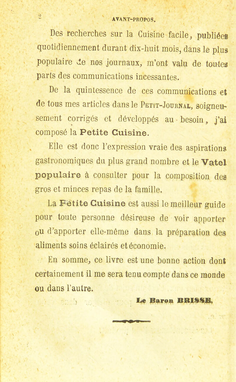 AVANT-PROPOS. il ^ ’ ' I * \ \ Des recherches sur la Cuisine facile, publiées quotidiennement durant dix-huit mois, dans le plus populaire vie nos journaux, m’ont valu de toutes parts des communications incessantes. De la quintessence de ces communications et de tous mes articles dans le Petit-Journal, soigneu- sement corrigés et développés au-besoin, j’ai composé la Petite Cuisine. Elle est donc l’expression vraie des aspirations gastronomiques du plus grand nombre et le Vatel populaire à consulter pour la composition des gros et minces repas de la famille. La Fetite Cuisine est aussi le meilleur guide pour toute personne désireuse de voir apporter 0u d’apporter elle-même dans la préparation des aliments soins éclairés et économie. En somme, ce livre est une bonne action dont certainement il me sera tenu compte dans ce monde ou dans l’autre. v lie Baron BBISSE