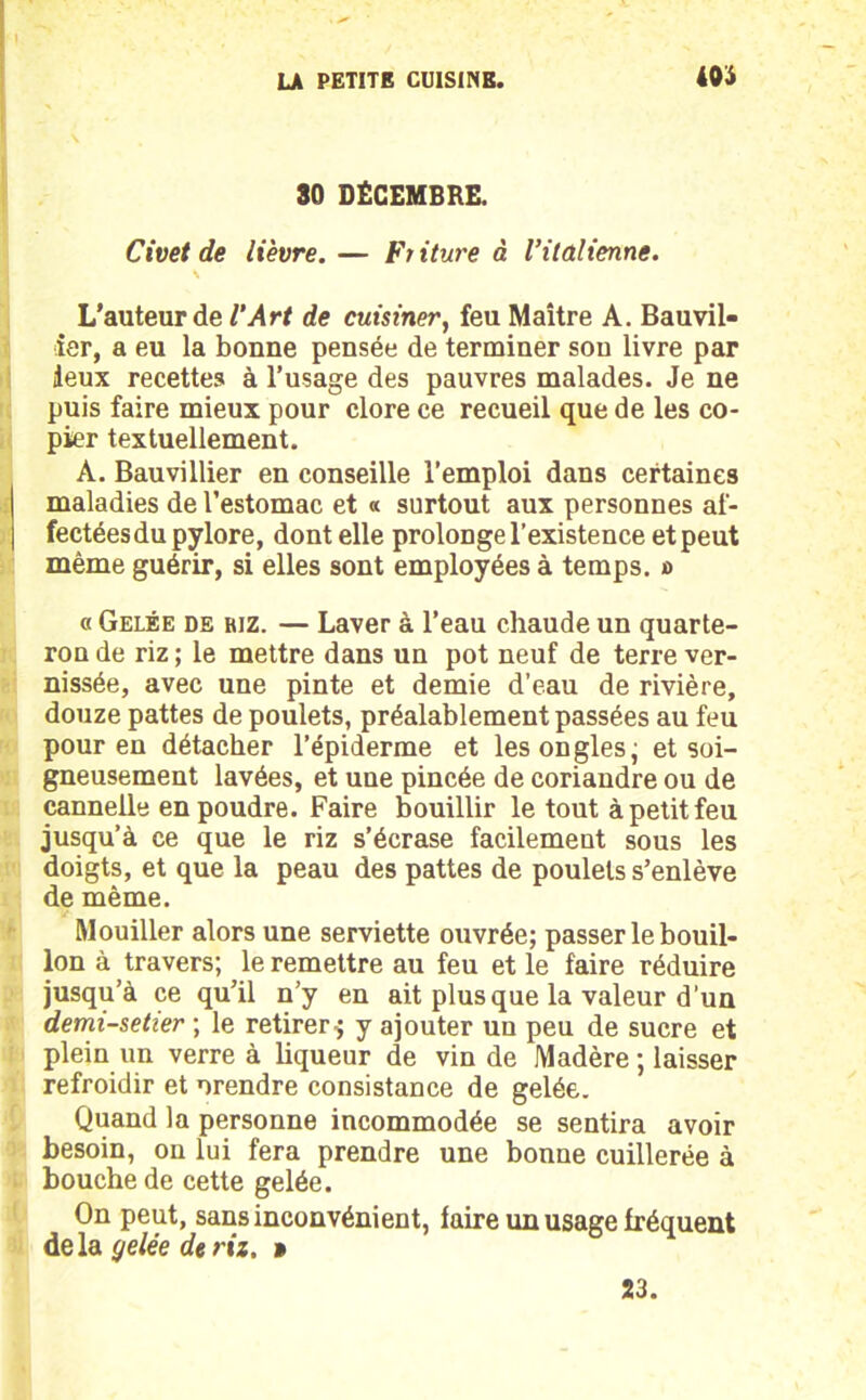 30 DÉCEMBRE. Civet de lièvre. — Friture à l’italienne. L’auteur de l’Art de cuisiner, feu Maître A. Bauvil- ier, a eu la bonne pensée de terminer sou livre par Jeux recettes à l’usage des pauvres malades. Je ne puis faire mieux pour clore ce recueil que de les co- pier textuellement. À. Bauvillier en conseille l’emploi dans certaines maladies de l’estomac et « surtout aux personnes af- fectées du pylore, dont elle prolonge l’existence et peut même guérir, si elles sont employées à temps. s> « Gelée de riz. — Laver à l’eau chaude un quarte- ron de riz ; le mettre dans un pot neuf de terre ver- nissée, avec une pinte et demie d'eau de rivière, douze pattes de poulets, préalablement passées au feu pour en détacher l’épiderme et les ongles, et soi- gneusement lavées, et une pincée de coriandre ou de cannelle en poudre. Faire bouillir le tout à petit feu jusqu’à ce que le riz s’écrase facilement sous les doigts, et que la peau des pattes de poulets s’enlève de même. Mouiller alors une serviette ouvrée; passer le bouil- lon à travers; le remettre au feu et le faire réduire jusqu’à ce qu’il n’y en ait plus que la valeur d’un demi-setier ; le retirer $ y ajouter un peu de sucre et plein un verre à liqueur de vin de Madère ; laisser refroidir et orendre consistance de gelée. Quand la personne incommodée se sentira avoir besoin, on lui fera prendre une bonne cuillerée à bouche de cette gelée. On peut, sans inconvénient, faire un usage fréquent delà gelée de riz. »