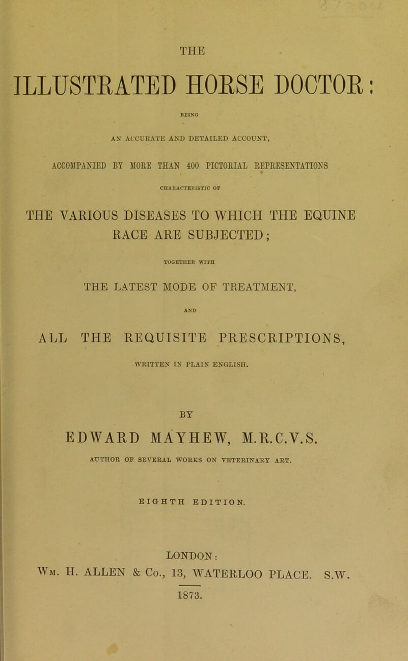 THE ILLUSTRATED HORSE DOCTOR: BEING AN ACCURATE AND DETAILED ACCOUNT, ACCOMPANIED BY MORE THAN 400 PICTORIAL REPRESENTATIONS CHARACTERISTIC OF THE VARIOUS DISEASES TO WHICH THE EQUINE RACE ARE SUBJECTED; TOGETHER WITH THE LATEST MODE OF TREATMENT, AND ALL THE REQUISITE PRESCRIPTIONS, WRITTEN IN PLAIN ENGLISH. BY EDWARD MAYHEW, M.R.C.V.S. AUTHOR OP SEVERAL WORKS ON VETERINARY ART. EIGHTH EDITION. LONDON: Wm. H. ALLEN & Co., 13, WATERLOO PLACE. S.W. 1873.