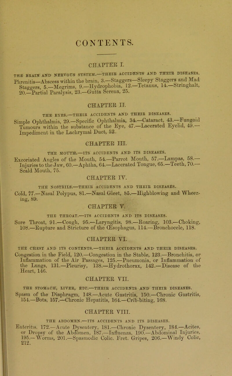CONTENTS. CHAPTEE I. TRE BRAIN AND NERVOUS SYSTEM.—THEIR ACCIDENTS AND THEIR DISEASES. Phrenitis—Abscess within the brain, 3.—Staggers—Sleepy Staggers and Mad Staggers, 5.—Megrims, 9.—Hydrophobia, 12.—Tetanus, 14.—Strmghalt, 20.—Partial Paralysis, 23.—Gutta Serena, 25. CHAPTEll II. TIXE EYES.—THEIR ACCIDENTS AND THEIR DISEASES. Simple Ophthalmia, 29.—Specific Ophthalmia, 34.—Cataract, 43.—Fungoid Tumours within the substance of the Eye, 47.—Lacerated Eyelid, 49.— Impediment in the Lachrymal Duct, 52. CHAPTER III. THE MOUTH.—ITS ACCIDENTS AND ITS DISEASES. Excoriated Angles of the Mouth, 54.—Parrot Mouth, 57.—Lampas, 58. Injuries to the Jaw, GO.—Aphtha, 64.—Lacerated Tongue, 65.—Teeth, 70. Scald Mouth, 75. CHAPTER IV. THE NOSTRILS.—THEIR ACCIDENTS AND THEIR DISEASES. Cold, 77.—Nasal Polypus, 81.—Nasal Gleet, 85.—Highblowing and Wheez- ing, 89. CHAPTER V. THE THROAT.—ITS ACCIDENTS AND ITS DISEASES. Sore Throat, 91.—Cough, 95.—Laryngitis, 98.—Roaring, 103.—Choking, 108.—Rupture and Stricture of the (Esophagus, 114.—Bronchocele, 118. CHAPTER VI. THE CHEST AND ITS CONTENTS.—THEIR ACCIDENTS AND THEIR DISEASES. Congestion in the Field, 120.—Congestion in the Stable, 123.—Bronchitis, or Inflammation of the Air Passages, 125.—Pneumonia, or Inflammation of the Lungs, 131.—Pleurisy, 138.—Hydrothorax, 142.—Disease of the Heart, 146. CHAPTER Vn. THE STOMACH, LIVER, ETC.—THEIR ACCIDENTS AND THEIR DISEASES. Spasm of the Diaphragm, 148.—Acute Gastritis, 150.—Chronic Gastritis, 154.—Bots, 157.—Chronic Hepatitis, 164.—Crib-biting, 168, CHAPTER VIII. THE ABDOMEN.—ITS ACCIDENTS AND ITS DISEASES. Enteritis. 172.—Acute Dysentery, 181.—Chronic Dysentery, 184.—Acites, or Dropsy of the Abdomen, 187.—Influenza, 190.—Abdominal Injuries, 195.—Worms, 201.—Spasmodic Colic. Fret. Gripes, 206.—Windy Colic, 212.