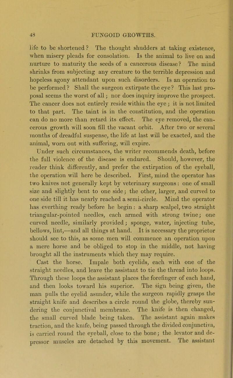 life to be shortened ? The thought shudders at taking existence, when misery pleads for consolation. Is the animal to live on and nurture to maturity the seeds of a cancerous disease? The mind shrinks from subjecting any creature to the terrible depression and hopeless agony attendant upon such disorders. Is an operation to be performed ? Shall the surgeon extirpate the eye ? This last pro- posal seems the worst of all; nor does inquiry improve the prospect. The cancer does not entirely reside within the eye ; it is not limited to that part. The taint is in the constitution, and the operation can do no more than retard its effect. The eye removed, the can- cerous growth will soon fill the vacant orbit. After two or several months of dreadful suspense, the life at last will be exacted, and the animal, worn out with suffering, will expire. Under such circumstances, the writer recommends death, before the full violence of the disease is endured. Should, however, the reader think differently, and prefer the extirpation of the eyeball, the operation will here be described. First, mind the operator has two knives not generally kept by veterinary surgeons: one of small size and slightly bent to one side; the other, larger, and curved to one side till it has nearly reached a semi-circle. Mind the operator has everthing ready before he begin: a sharp scalpel, two straight triangular-pointed needles, each armed with strong twine; one curved needle, similarly provided; sponge, water, injecting tube, bellows, lint,—and all things at hand. It is necessary the proprietor should see to this, as some men will commence an operation upon a mere horse and be obliged to stop in the middle, not having brought all the instruments which they may require. Cast the horse. Impale both eyelids, each with one of the straight needles, and leave the assistant to tie the thread into loops. Through these loops the assistant places the forefinger of each hand, and then looks toward his superior. The sign being given, the man pulls the eyelid asunder, while the surgeon rapidly grasps the straight knife and describes a circle round the globe, thereby sun- dering the conjunctival membrane. The knife is then changed, the small curved blade being taken. The assistant again makes traction, and the knife, being passed through the divided conjunctiva, is carried round the eyeball, close to the bone; the levator and de- pressor muscles are detached by this movement. The assistant