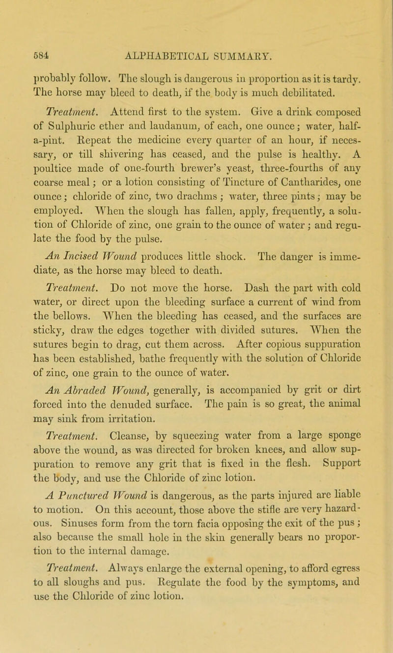 probably follow. The slough is daugerous in proportion as it is tardy. The horse may bleed to death, if the body is much debilitated. Treatment. Attend first to the system. Give a drink composed of Sulphuric ether and laudanum, of each, one ounce; water, half- a-pint. Repeat the medicine every quarter of an hour, if neces- sary, or till shivering has ceased, and the pulse is healthy. A poultice made of one-fourth brewer’s yeast, three-fourths of any coarse meal; or a lotion consisting of Tincture of Cantliarides, one ounce; chloride of zinc, two drachms ; water, three pints; may be employed. When the slough has fallen, apply, frequently, a solu- tion of Chloride of zinc, one grain to the ounce of water ; and regu- late the food by the pulse. An Incised Wound produces little shock. The danger is imme- diate, as the horse may bleed to death. Treatment. Do not move the horse. Dash the part with cold water, or direct upon the bleeding surface a current of wind from the bellows. When the bleeding has ceased, and the surfaces are sticky, draw the edges together with divided sutures. When the sutures begin to drag, cut them across. After copious suppuration has been established, bathe frequently with the solution of Chloride of zinc, one grain to the ounce of water. An Abraded Wound, generally, is accompanied by grit or dirt forced into the denuded surface. The pain is so great, the animal may sink from irritation. Treatment. Cleanse, by squeezing water from a large sponge above the wound, as was directed for broken knees, and allow sup- puration to remove any grit that is fixed in the flesh. Support the body, and use the Chloride of zinc lotion. A Punctured Wound is dangerous, as the parts injured are liable to motion. On this account, those above the stifle are very hazard- ous. Sinuses form from the torn facia opposing the exit of the pus ; also because the small hole in the skin generally bears no propor- tion to the internal damage. Treatment. Always enlarge the external opening, to afford egress to all sloughs and pus. Regulate the food by the symptoms, and use the Chloride of zinc lotion.