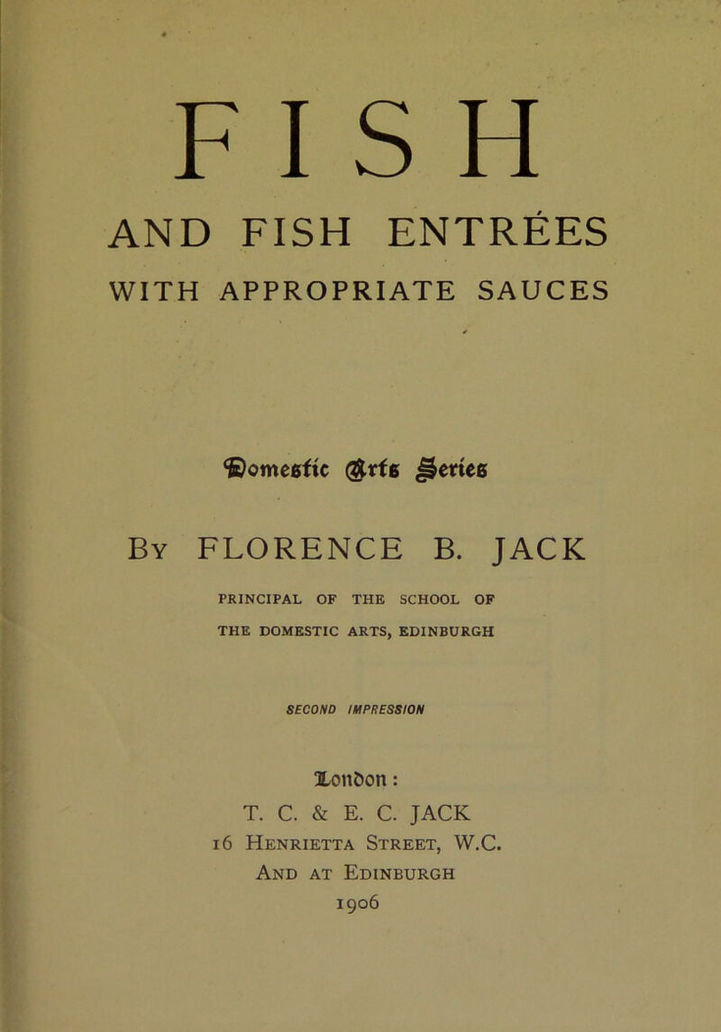 FISH AND FISH ENTREES WITH APPROPRIATE SAUCES ©omeeftc $rfg Jletteg By FLORENCE B. JACK PRINCIPAL OF THE SCHOOL OF THE DOMESTIC ARTS, EDINBURGH SECOND IMPRESSION Xonbon: T. C. & E. C. JACK 16 Henrietta Street, W.C. And at Edinburgh 1906