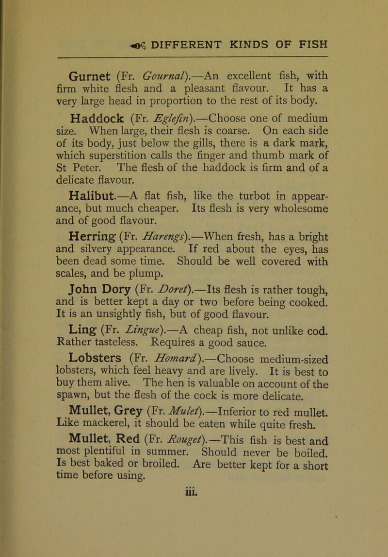 Gurnet (Fr. Gournal).—An excellent fish, with firm white flesh and a pleasant flavour. It has a very large head in proportion to the rest of its body. Haddock (Fr. Eglefin).—Choose one of medium size. When large, their flesh is coarse. On each side of its body, just below the gills, there is a dark mark, which superstition calls the finger and thumb mark of St Peter. The flesh of the haddock is firm and of a delicate flavour. Halibut.—A flat fish, like the turbot in appear- ance, but much cheaper. Its flesh is very wholesome and of good flavour. Herring (Fr. Harengs).—When fresh, has a bright and silvery appearance. If red about the eyes, has been dead some time. Should be well covered with scales, and be plump. John Dory (Fr. Doret).—Its flesh is rather tough, and is better kept a day or two before being cooked. It is an unsightly fish, but of good flavour. Ling (Fr. Lingue).—A cheap fish, not unlike cod. Rather tasteless. Requires a good sauce. Lobsters (Fr. Hojtiard).—Choose medium-sized lobsters, which feel heavy and are lively. It is best to buy them alive. The hen is valuable on account of the spawn, but the flesh of the cock is more delicate. Mullet, Grey (Fr. Mulet).—Inferior to red mullet. Like mackerel, it should be eaten while quite fresh. Mullet, Red (Fr. Rouget).—This fish is best and most plentiful in summer. Should never be boiled. Is best baked or broiled. Are better kept for a short time before using.