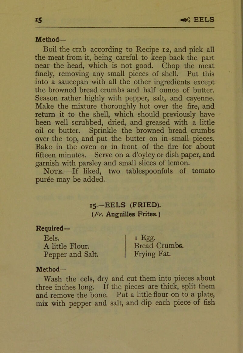 IS -*>$ EELS Method— Boil the crab according to Recipe 12, and pick all the meat from it, being careful to keep back the part near the head, which is not good. Chop the meat finely, removing any small pieces of shell. Put this into a saucepan with all the other ingredients except the browned bread crumbs and half ounce of butter. Season rather highly with pepper, salt, and cayenne. Make the mixture thoroughly hot over the fire, and return it to the shell, which should previously have been well scrubbed, dried, and greased with a little oil or butter. Sprinkle the browned bread crumbs over the top, and put the butter on in small pieces. Bake in the oven or in front of the fire for about fifteen minutes. Serve on a d’oyley or dish paper, and garnish with parsley and small slices of lemon. Note.—If liked, two tablespoonfuls of tomato purde may be added. Method— Wash the eels, dry and cut them into pieces about three inches long. If the pieces are thick, split them and remove the bone. Put a little flour on to a plate, mix with pepper and salt, and dip each piece of fish 15.-EELS (FRIED). {Fr. Anguilles Frites.) Required- Eels. A little Flour. Pepper and Salt. Frying Fat. 1 Egg. Bread Crumbs.