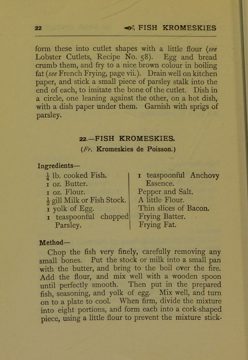 form these into cutlet shapes with a little flour (see Lobster Cutlets, Recipe No. 58). Egg and bread crumb them, and fry to a nice brown colour in boiling fat (see French Frying, page vii.). Drain well on kitchen paper, and stick a small piece of parsley stalk into the end of each, to imitate the bone of the cutlet. Dish in a circle, one leaning against the other, on a hot dish, with a dish paper under them. Garnish with sprigs of parsley. 22.-FISH KROMESKIES. (Fr. Kromeskies de Poisson.) Ingredients— \ lb. cooked Fish. 1 oz. Butter. 1 oz. Flour. | gill Milk or Fish Stock. 1 yolk of Egg. 1 teaspoonful chopped Parsley. 1 teaspoonful Anchovy Essence. Pepper and Salt. A little Flour. Thin slices of Bacon. Frying Batter. Frying Fat. Method— Chop the fish very finely, carefully removing any small bones. Put the stock or milk into a small pan with the butter, and bring to the boil over the fire. Add the flour, and mix well with a wooden spoon until perfectly smooth. Then put in the prepared fish, seasoning, and yolk of egg. Mix well, and turn on to a plate to cool. When firm, divide the mixture into eight portions, and form each into a cork-shaped piece, using a little flour to prevent the mixture stick-