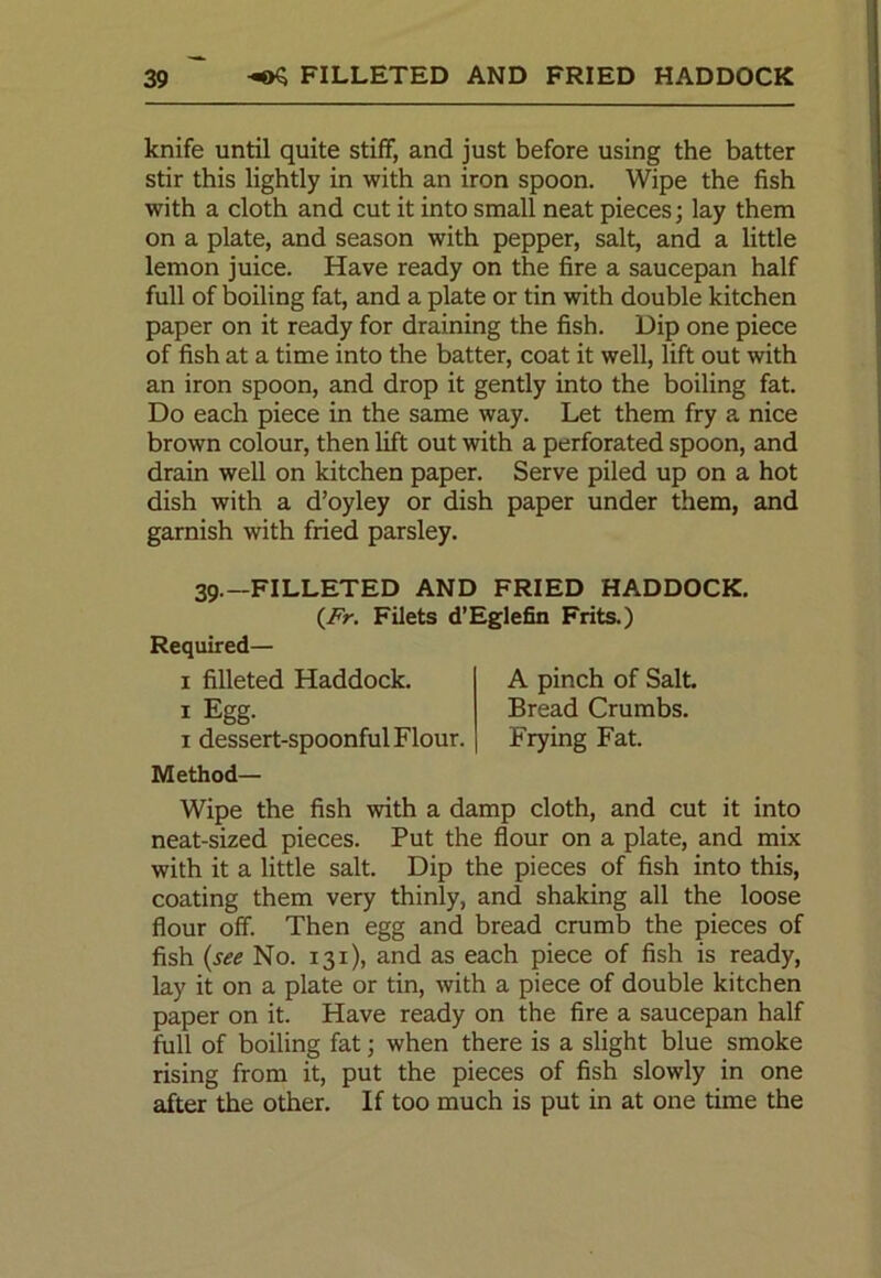 knife until quite stiff, and just before using the batter stir this lightly in with an iron spoon. Wipe the fish with a cloth and cut it into small neat pieces; lay them on a plate, and season with pepper, salt, and a little lemon juice. Have ready on the fire a saucepan half full of boiling fat, and a plate or tin with double kitchen paper on it ready for draining the fish. Dip one piece of fish at a time into the batter, coat it well, lift out with an iron spoon, and drop it gently into the boiling fat. Do each piece in the same way. Let them fry a nice brown colour, then lift out with a perforated spoon, and drain well on kitchen paper. Serve piled up on a hot dish with a d’oyley or dish paper under them, and garnish with fried parsley. 39.—FILLETED AND FRIED HADDOCK. {Fr. Filets d’Eglefin Frits.) Required— 1 filleted Haddock. 1 Egg. 1 dessert-spoonful Flour. A pinch of Salt. Bread Crumbs. Frying Fat. Method— Wipe the fish with a damp cloth, and cut it into neat-sized pieces. Put the flour on a plate, and mix with it a little salt. Dip the pieces of fish into this, coating them very thinly, and shaking all the loose flour off. Then egg and bread crumb the pieces of fish (see No. 131), and as each piece of fish is ready, lay it on a plate or tin, with a piece of double kitchen paper on it. Have ready on the fire a saucepan half full of boiling fat; when there is a slight blue smoke rising from it, put the pieces of fish slowly in one after the other. If too much is put in at one time the