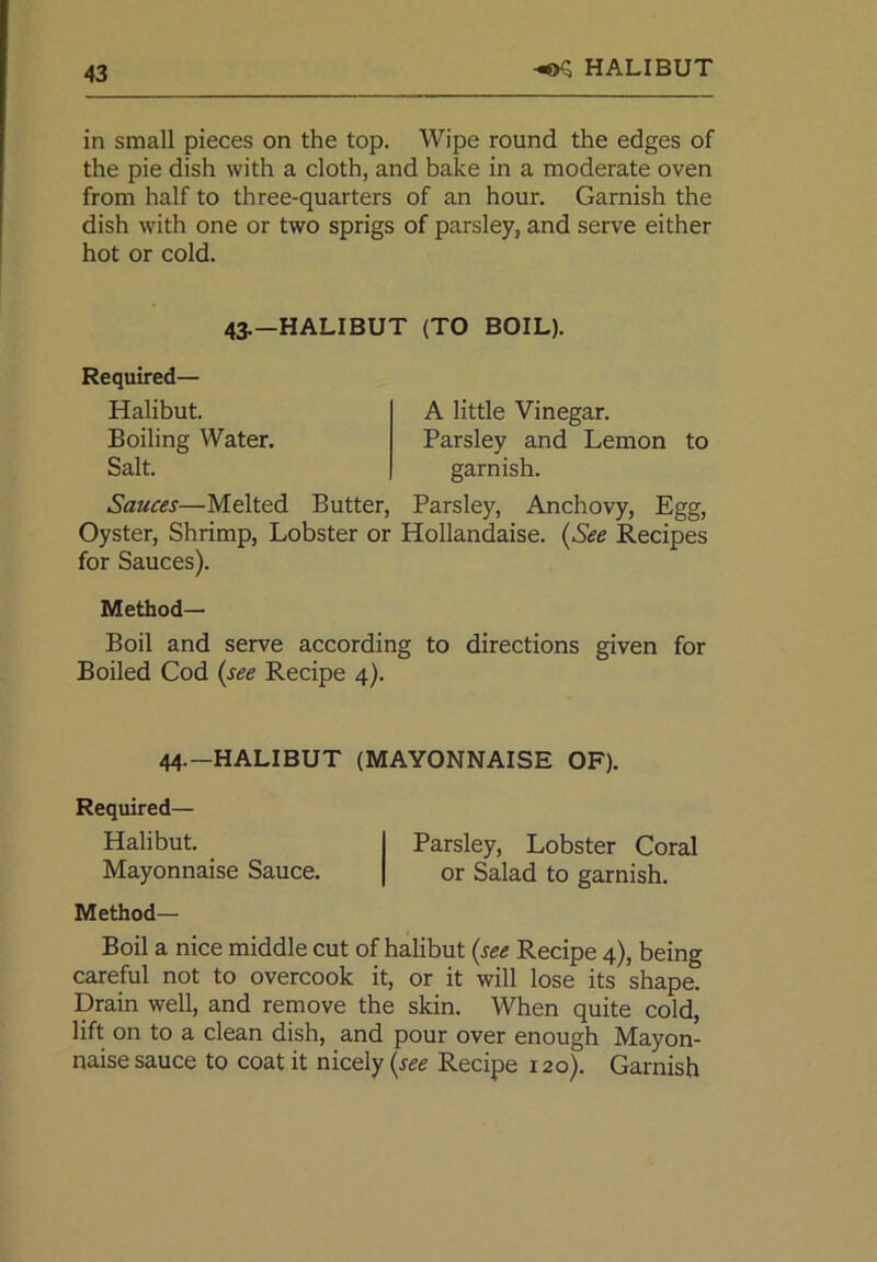 HALIBUT in small pieces on the top. Wipe round the edges of the pie dish with a cloth, and bake in a moderate oven from half to three-quarters of an hour. Garnish the dish with one or two sprigs of parsley, and serve either hot or cold. 43.—HALIBUT (TO BOIL). Required— Halibut. Boiling Water. Salt. A little Vinegar. Parsley and Lemon to garnish. Sauces—Melted Butter, Parsley, Anchovy, Egg, Oyster, Shrimp, Lobster or Hollandaise. (See Recipes for Sauces). Method- Boil and serve according to directions given for Boiled Cod (see Recipe 4). 44.-HALIBUT (MAYONNAISE OF). Required— Halibut. Parsley, Lobster Coral Mayonnaise Sauce. or Salad to garnish. Method— Boil a nice middle cut of halibut (see Recipe 4), being careful not to overcook it, or it will lose its shape. Drain well, and remove the skin. When quite cold, lift on to a clean dish, and pour over enough Mayon- naise sauce to coat it nicely (see Recipe 120). Garnish