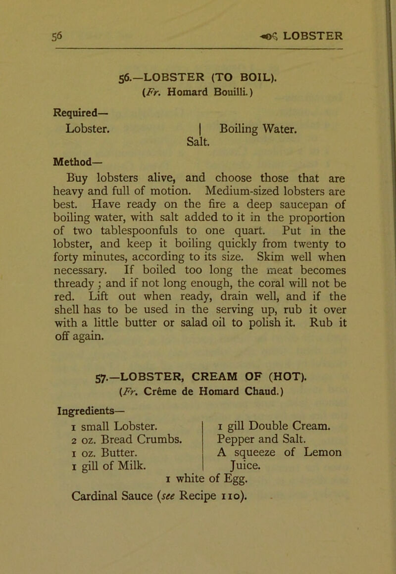 56.—LOBSTER (TO BOIL). (Fr. Homard Bouilli.) Required— Lobster. | Boiling Water. Salt. Method— Buy lobsters alive, and choose those that are heavy and full of motion. Medium-sized lobsters are best. Have ready on the fire a deep saucepan of boiling water, with salt added to it in the proportion of two tablespoonfuls to one quart. Put in the lobster, and keep it boiling quickly from twenty to forty minutes, according to its size. Skim well when necessary. If boiled too long the meat becomes thready ; and if not long enough, the coral will not be red. Lift out when ready, drain well, and if the shell has to be used in the serving up, rub it over with a little butter or salad oil to polish it. Rub it off again. 57.—LOBSTER, CREAM OF (HOT). (Fr. Creme de Homard Chaud.) Ingredients— 1 small Lobster. 2 oz. Bread Crumbs. 1 oz. Butter. 1 gill of Milk 1 white of Egg. Cardinal Sauce (see Recipe no). 1 gill Double Cream. Pepper and Salt. A squeeze of Lemon Juice.