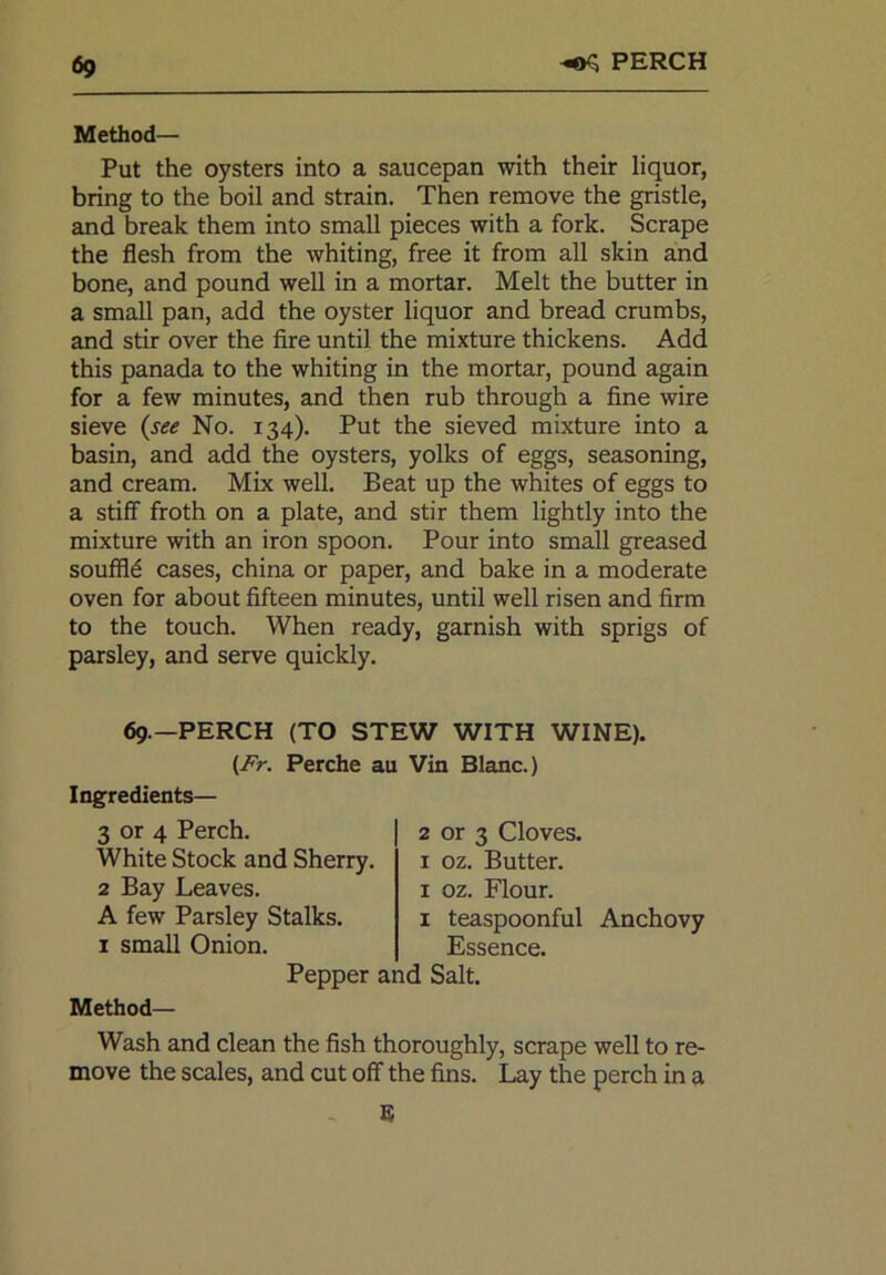 Method— Put the oysters into a saucepan with their liquor, bring to the boil and strain. Then remove the gristle, and break them into small pieces with a fork. Scrape the flesh from the whiting, free it from all skin and bone, and pound well in a mortar. Melt the butter in a small pan, add the oyster liquor and bread crumbs, and stir over the fire until the mixture thickens. Add this panada to the whiting in the mortar, pound again for a few minutes, and then rub through a fine wire sieve (see No. 134). Put the sieved mixture into a basin, and add the oysters, yolks of eggs, seasoning, and cream. Mix well. Beat up the whites of eggs to a stiff froth on a plate, and stir them lightly into the mixture with an iron spoon. Pour into small greased souffld cases, china or paper, and bake in a moderate oven for about fifteen minutes, until well risen and firm to the touch. When ready, garnish with sprigs of parsley, and serve quickly. 69.—PERCH (TO STEW WITH WINE). (Fr. Perche au Vin Blanc.) Ingredients— 3 or 4 Perch. White Stock and Sherry. 2 Bay Leaves. A few Parsley Stalks. 1 teaspoonful Anchovy 1 small Onion. Essence. 2 or 3 Cloves. 1 oz. Butter. 1 oz. Flour. 1 teaspoonful Pepper and Salt. Method— Wash and clean the fish thoroughly, scrape well to re- move the scales, and cut off the fins. Lay the perch in a . 8