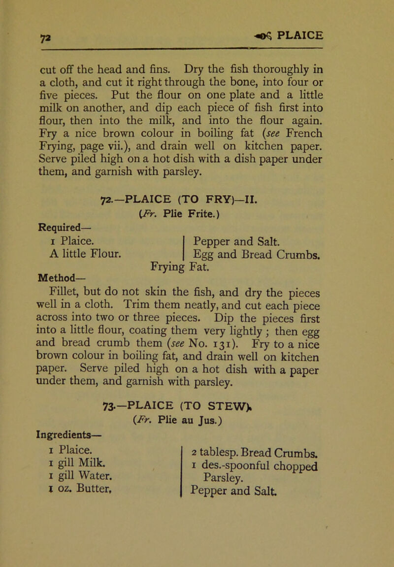 72 PLAICE cut off the head and fins. Dry the fish thoroughly in a cloth, and cut it right through the bone, into four or five pieces. Put the flour on one plate and a little milk on another, and dip each piece of fish first into flour, then into the milk, and into the flour again. Fry a nice brown colour in boiling fat (see French Frying, page vii.), and drain well on kitchen paper. Serve piled high on a hot dish with a dish paper under them, and garnish with parsley. Method— Fillet, but do not skin the fish, and dry the pieces well in a cloth. Trim them neatly, and cut each piece across into two or three pieces. Dip the pieces first into a little flour, coating them very lightly ; then egg and bread crumb them (see No. 131). Fry to a nice brown colour in boiling fat, and drain well on kitchen paper. Serve piled high on a hot dish with a paper under them, and garnish with parsley. 72.—PLAICE (TO FRY)—II. (Fr. Plie Frite.) Required— 1 Plaice. A little Flour. Pepper and Salt. Egg and Bread Crumbs. Frying Fat. 73.—PLAICE (TO STEW). (Fr. Plie au Jus.) Ingredients— 1 Plaice. 2 tablesp. Bread Crumbs. 1 des.-spoonful chopped 1 gill Milk. 1 gill Water, l oz. Butter, Parsley. Pepper and Salt