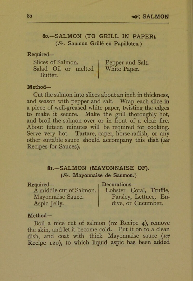 8o -OS SALMON 80.—SALMON (TO GRILL IN PAPER). (Fr. Saumon Grille en Papillotes.) Required— Slices of Salmon. Pepper and Salt Salad Oil or melted White Paper. Butter. Method— Cut the salmon into slices about an inch in thickness, and season with pepper and salt. Wrap each slice in a piece of well-greased white paper, twisting the edges to make it secure. Make the grill thoroughly hot, and broil the salmon over or in front of a clear fire. About fifteen minutes will be required for cooking. Serve very hot. Tartare, caper, horse-radish, or any other suitable sauce should accompany this dish (see Recipes for Sauces). 81.—SALMON (MAYONNAISE OF). (Fr. Mayonnaise de Saumon.) Required— A middle cut of Salmon. Mayonnaise Sauce. Aspic Jelly. Decorations— Lobster Coral, Truffle, Parsley, Lettuce, En- dive, or Cucumber. Method- Boil a nice cut of salmon (see Recipe 4), remove the skin, and let it become cold. Put it on to a clean dish, and coat with thick Mayonnaise sauce (see Recipe 120), to which liquid aspic has been added