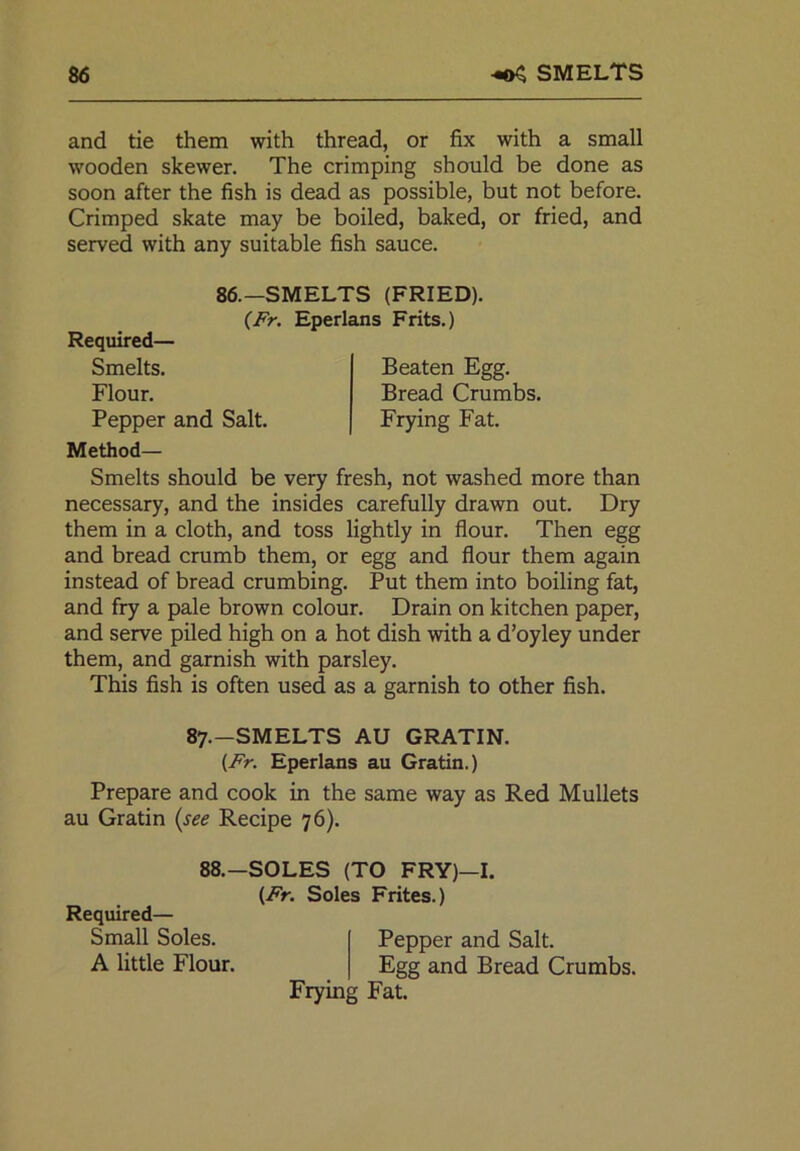 86 403 smelts and tie them with thread, or fix with a small wooden skewer. The crimping should be done as soon after the fish is dead as possible, but not before. Crimped skate may be boiled, baked, or fried, and served with any suitable fish sauce. Method— Smelts should be very fresh, not washed more than necessary, and the insides carefully drawn out. Dry them in a cloth, and toss lightly in flour. Then egg and bread crumb them, or egg and flour them again instead of bread crumbing. Put them into boiling fat, and fry a pale brown colour. Drain on kitchen paper, and serve piled high on a hot dish with a d’oyley under them, and garnish with parsley. This fish is often used as a garnish to other fish. 87.—SMELTS AU GRATIN. (Fr. Eperlans au Gratin.) Prepare and cook in the same way as Red Mullets au Gratin (see Recipe 76). 86.—SMELTS (FRIED). (Fr. Eperlans Frits.) Required— Smelts. Flour. Pepper and Salt. Beaten Egg. Bread Crumbs. Frying Fat. Required— Small Soles. A little Flour. 88.-SOLES (TO FRY)—I. (Fr. Soles Frites.) Pepper and Salt. Egg and Bread Crumbs. Frying Fat.