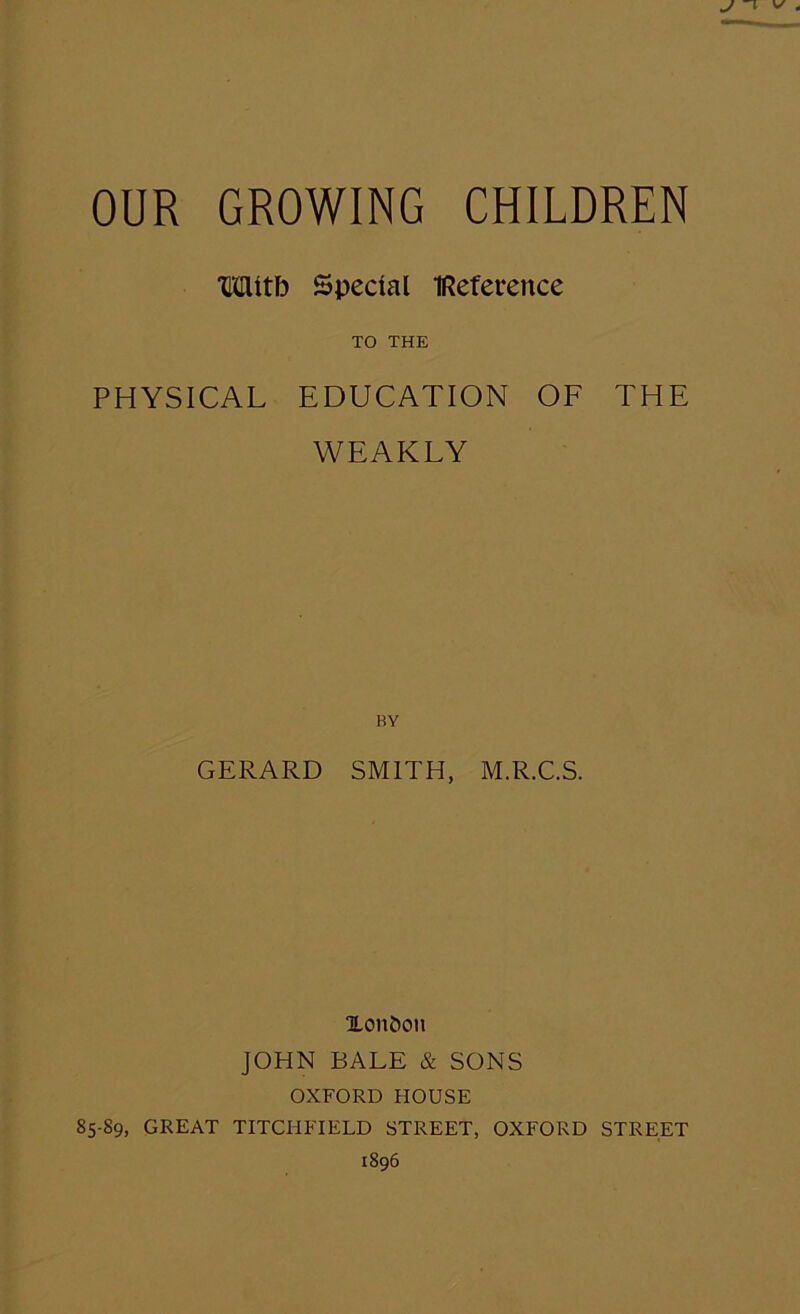 Mitb Special IReference TO THE PHYSICAL EDUCATION OF THE WEAKLY BY GERARD SMITH, M.R.C.S. Xon&cm JOHN BALE & SONS OXFORD HOUSE 85-89, GREAT TITCHFIELD STREET, OXFORD STREET 1896