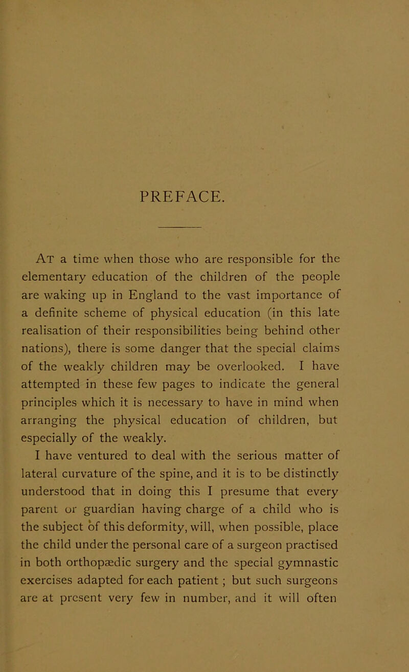PREFACE. At a time when those who are responsible for the elementary education of the children of the people are waking up in England to the vast importance of a definite scheme of physical education (in this late realisation of their responsibilities being behind other nations), there is some danger that the special claims of the weakly children may be overlooked. I have attempted in these few pages to indicate the general principles which it is necessary to have in mind when arranging the physical education of children, but especially of the weakly. I have ventured to deal with the serious matter of lateral curvature of the spine, and it is to be distinctly understood that in doing this I presume that every parent or guardian having charge of a child who is the subject of this deformity, will, when possible, place the child under the personal care of a surgeon practised in both orthopaedic surgery and the special gymnastic exercises adapted for each patient; but such surgeons are at present very few in number, and it will often