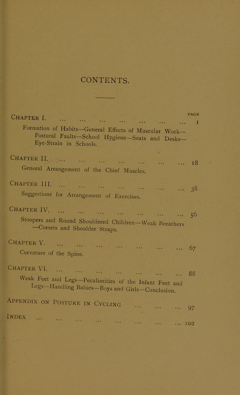 CONTENTS. Chapter I Formation of Habits-General Effects of Muscular Work- Postural Faults—School Hygiene—Seats and Desks— Eye-Strain in Schools. Chapter II General Arrangement of the Chief Muscles. Chapter III Suggestions for Arrangement of Exercises. Chapter IV Stoopers and Round Shouldered Children—Weak Breathers Corsets and Shoulder Straps. Chapter V. Curvature of the Spine. Chapter VI Weak Feet and Legs-Peculiarities of the Infant Feet an, cgs Handling Babies—Boys and Girls—Conclusion. Appendix on Posture in Cycling PAGE I 18 38 56 6 7 88 97 Index ... 102