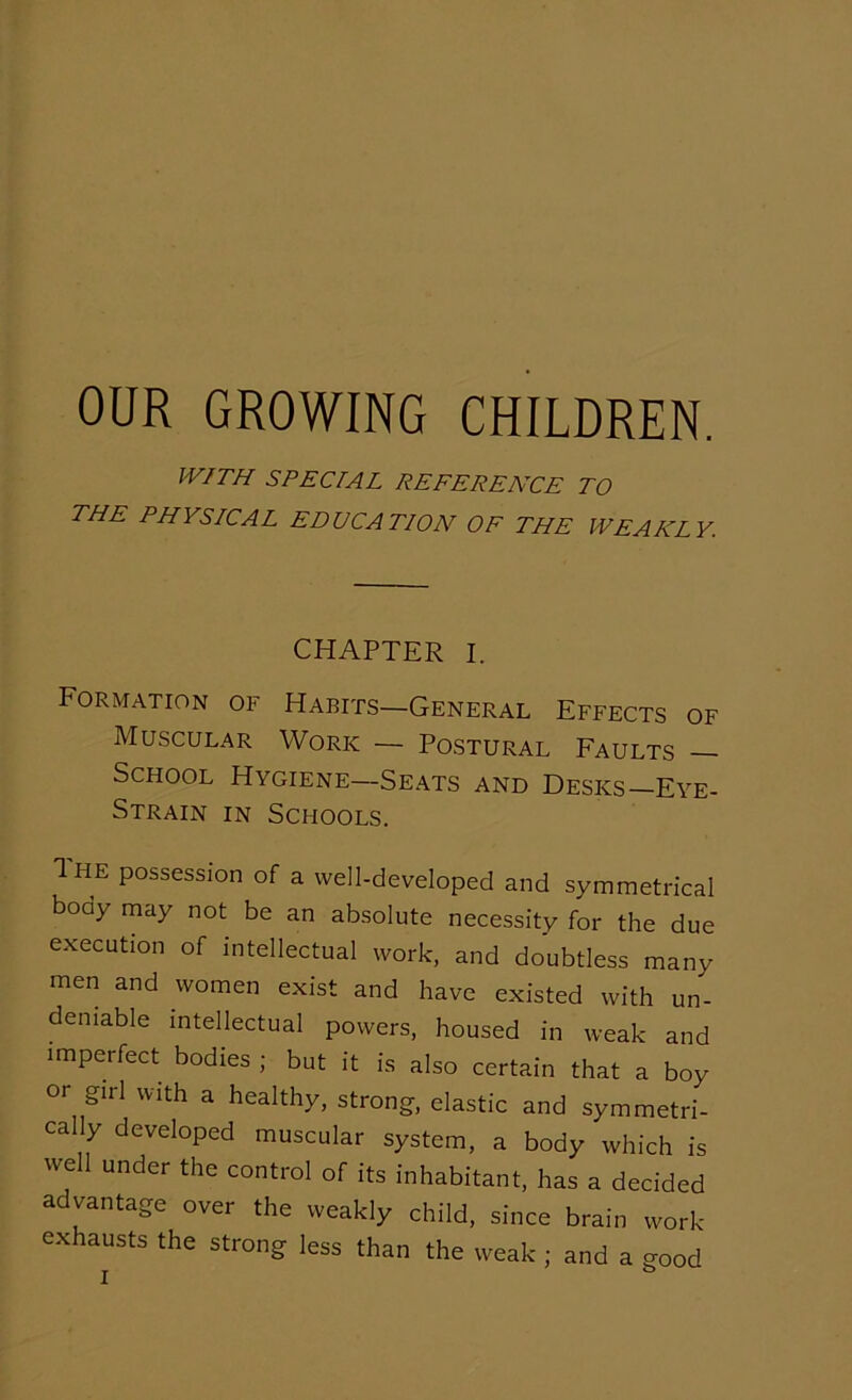 WITH SPECIAL REFERENCE TO THE PHYSICAL EDUCATION OF THE WEAKLY. CHAPTER I. Formation of Habits—General Effects of Muscular Work — Postural Faults School Hygiene—Seats and Desks—Eye- Strain in Schools. Ihe possession of a well-developed and symmetrical boay may not be an absolute necessity for the due execution of intellectual work, and doubtless many men and women exist and have existed with un- deniable intellectual powers, housed in weak and imperfect bodies ; but it is also certain that a boy or girl with a healthy, strong, elastic and symmetri- cally developed muscular system, a body which is well under the control of its inhabitant, has a decided advantage over the weakly child, since brain work- exhausts the strong less than the weak ; and a good