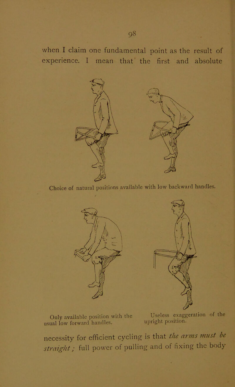 when I claim one fundamental point as the result of experience. I mean that' the first and absolute Choice of natural positions available with low backward handles. Only available position with the usual low forward handles. necessity for efficient cycling straight; full power of pullii Useless exaggeration of the upright position. is that the arms must he g and of fixing the body