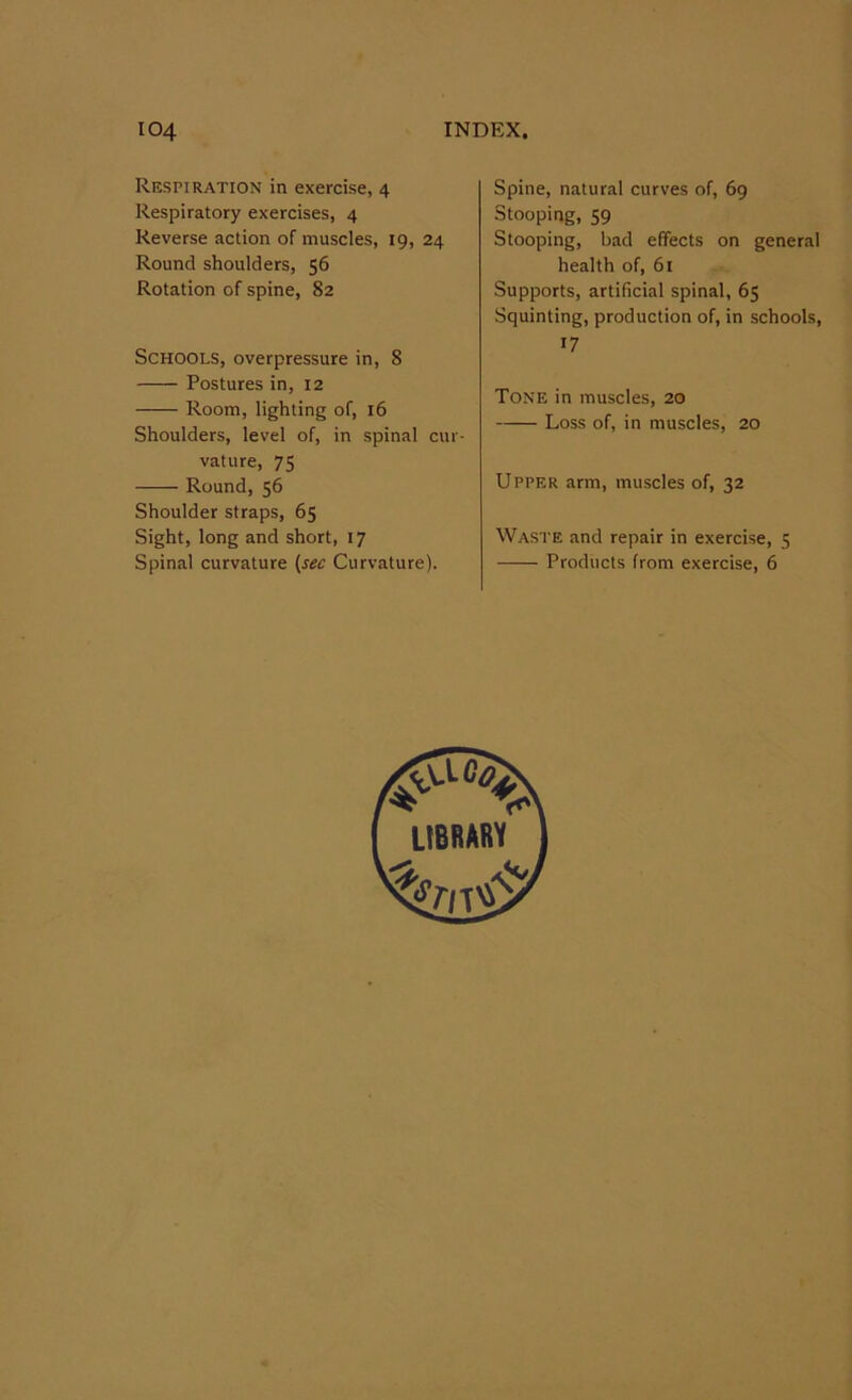 Respiration in exercise, 4 Respiratory exercises, 4 Reverse action of muscles, 19, 24 Round shoulders, 56 Rotation of spine, 82 Schools, overpressure in, 8 Postures in, 12 Room, lighting of, 16 Shoulders, level of, in spinal cur- vature, 75 Round, 56 Shoulder straps, 65 Sight, long and short, 17 Spinal curvature (sec Curvature). Spine, natural curves of, 69 Stooping, 59 Stooping, bad effects on general health of, 61 Supports, artificial spinal, 65 Squinting, production of, in schools, 17 Tone in muscles, 20 Loss of, in muscles, 20 Upper arm, muscles of, 32 Waste and repair in exercise, 5 Products from exercise, 6