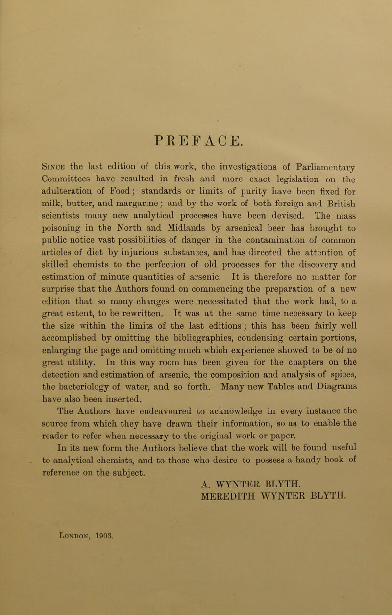 PREFACE. Since the last edition of this work, the investigations of Parliamentary Committees have resulted in fresh and more exact legislation on the adulteration of Food; standards or limits of purity have been fixed for milk, butter, and margarine; and by the work of both foreign and British scientists many new analytical processes have been devised. The mass poisoning in the North and Midlands by arsenical beer has brought to public notice vast possibilities of danger in the contamination of common articles of diet by injurious substances, and has directed the attention of skilled chemists to the perfection of old processes for the discovery and estimation of minute quantities of arsenic. It is therefore no matter for surprise that the Authors found on commencing the preparation of a new edition that so many changes were necessitated that the work had, to a great extent, to be rewritten. It was at the same time necessary to keep the size within the limits of the last editions; this has been fairly well accomplished by omitting the bibliographies, condensing certain portions, enlarging the page and omitting much which experience showed to be of no great utility. In this way room has been given for the chapters on the detection and estimation of arsenic, the composition and analysis of spices, the bacteriology of water, and so forth. Many new Tables and Diagrams have also been inserted. The Authors have endeavoured to acknowledge in every instance the source from which they have drawn their information, so as to enable the reader to refer when necessary to the original work or paper. In its new form the Authors believe that the work will be found useful to analytical chemists, and to those who desire to possess a handy book of reference on the subject. A. WYNTER BLYTH. MEREDITH WYNTER BLYTH. London, 1903.