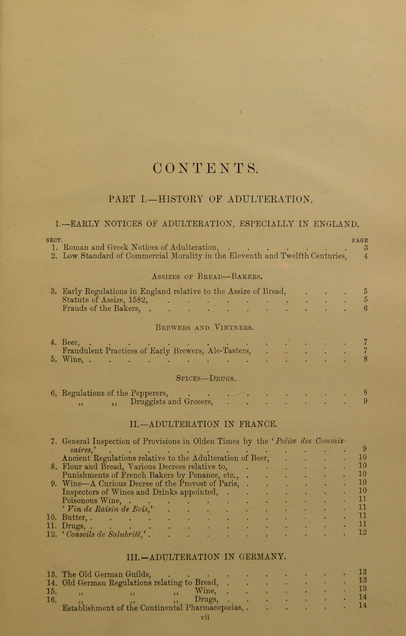 CONTENTS. PART I.—HISTORY OF ADULTERATION. I.—EARLY NOTICES OF ADULTERATION, ESPECIALLY IN ENGLAND. SECT. PAGE 1. Roman and Greek Notices of Adulteration, ....... 3 2. Low Standard of Commercial Morality in the Eleventh and Twelfth Centuries, 4 Assizes of Bread—Bakers. 3. Early Regulations in England relative to the Assize of Bread, ... 5 Statute of Assize, 1582, 5 Frauds of the Bakers, . 6 Brewers and Vintners. 4. Beer, .............. 7 Fraudulent Practices of Early Brewers, Ale-Tasters, 7 5. Wine, .............. 8 Spices—Drugs. 6. Regulations of the Pepperers, 8 ,, ,, Druggists and Grocers, 9 II.—ADULTERATION IN FRANCE. 7. General Inspection of Provisions in Olden Times by the ‘ Police dcs Commis- saires,’ ............. Ancient Regulations relative to the Adulteration of Beer, .... 8. Flour and Bread, Various Decrees relative to, ...... Punishments of French Bakers by Penance, etc., ...... 9. Wine—A Curious Decree of the Provost of Paris, Inspectors of Wines and Drinks appointed, Poisonous Wine, ‘ Tin de Raisin de Bois,’> 10. Butter, 11. Drugs, 12. ‘ Conseils de Salubrity,' 9 10 10 10 10 10 11 11 11 11 12 III.-ADULTERATION IN GERMANY. 13. The Old German Guilds, 14. Old German Regulations relating to Bread, . 15. „ „ „ Wine, . 16. „ „ ,, Drugs, ._ . Establishment of the Continental Pharmacopceias, . vii 13 13 13 14 14