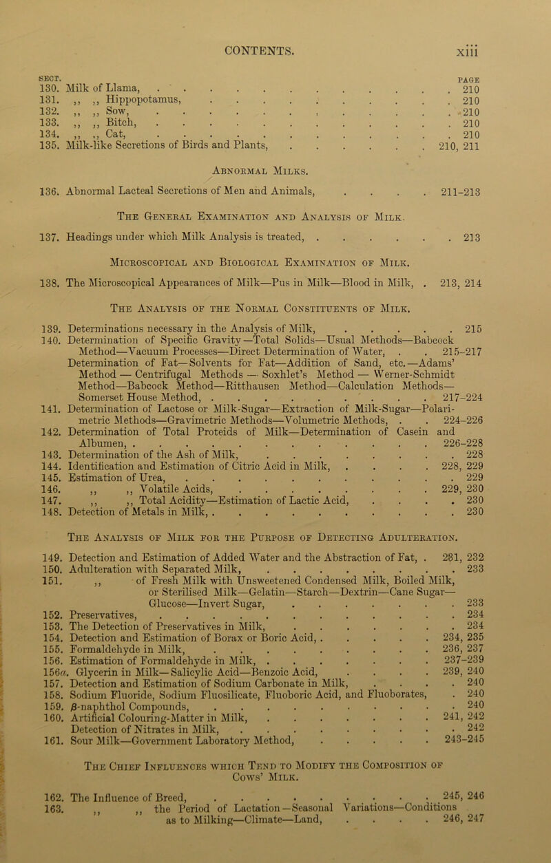 SECT. PAGE 130. Milk of Llama, 210 131. ,, ,, Hippopotamus, 210 132. ,, ,, Sow, 210 133. ,, ,, Bitch, 210 134. ,, ., Cat, 210 135. Milk-like Secretions of Birds and Plants, 210, 211 Abnormal Milks. 136. Abnormal Lacteal Secretions of Men and Animals, .... 211-213 The General Examination and Analysis of Milk. 137. Headings under which Milk Analysis is treated, . . . . . .213 Microscopical and Biological Examination of Milk. 138. The Microscopical Appearances of Milk—Pus in Milk—Blood in Milk, . 213,214 The Analysis of the Normal Constituents of Milk. 139. Determinations necessary in the Analysis of Milk, ..... 215 140. Determination of Specific Gravity—Total Solids—Usual Methods—Babcock Method—Vacuum Processes—Direct Determination of Water, . . 215-217 Determination of Fat—Solvents for Fat—Addition of Sand, etc.—Adams’ Method — Centrifugal Methods — Soxlilet’s Method — Werner-Schmidt Method—Babcock Method—Ritthausen Method—Calculation Methods— Somerset House Method, ......... 217-224 141. Determination of Lactose or Milk-Sugar—Extraction of Milk-Sugar—Polari- metric Methods—Gravimetric Methods—Volumetric Methods, . . 224-226 142. Determination of Total Proteids of Milk—Determination of Casein and Albumen, ............ 226-228 143. Determination of the Ash of Milk, 228 144. Identification and Estimation of Citric Acid in Milk, .... 228, 229 145. Estimation of Urea, ........... 229 146. ,, ,, Volatile Acids, 229, 230 147. ,, ,, Total Acidity—Estimation of Lactic Acid, .... 230 148. Detection of Metals in Milk, .......... 230 The Analysis of Milk for the Purpose of Detecting Adulteration. 149. Detection and Estimation of Added Water and the Abstraction of Fat, . 231, 232 150. Adulteration with Separated Milk, 233 151. ,, of Fresh Milk with Unsweetened Condensed Milk, Boiled Milk, or Sterilised Milk—Gelatin—Starch—Dextrin—Cane Sugar— Glucose—Invert Sugar, 233 152. Preservatives, 234 153. The Detection of Preservatives in Milk, ....... 234 154. Detection and Estimation of Borax or Boric Acid, 234, 235 155. Formaldehyde in Milk, ......... 236, 237 156. Estimation of Formaldehyde in Milk, ....... 237-239 156a. Glycerin in Milk—Salicylic Acid—Benzoic Acid, .... 239,240 157. Detection and Estimation of Sodium Carbonate in Milk, .... 240 158. Sodium Fluoride, Sodium Fluosilicate, Fluoboric Acid, and Fluoborates, . 240 159. £-naphthol Compounds, 240 160. Artificial Colouring-Matter in Milk, 241,242 Detection of Nitrates in Milk, 242 161. Sour Milk—Government Laboratory Method, ..... 243-245 The Chief Influences which Tend to Modify the Composition of Cows’ Milk. 162. The Influence of Breed, ......... 245, 246 163. ,, ,, the Period of Lactation—Seasonal Variations—Conditions as to Milking—Climate—Land, .... 246, 247