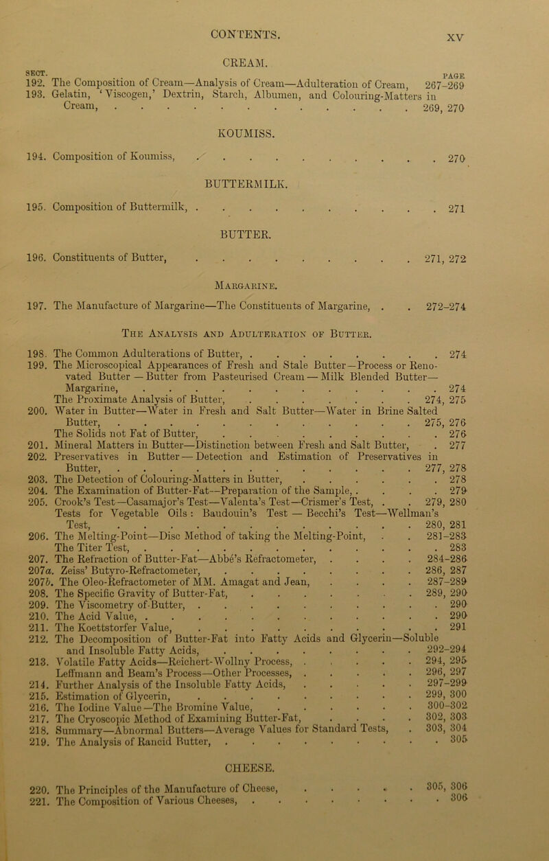 CREAM. SECT. PAGE 192. The Composition of Cream—Analysis of Cream—Adulteration of Cream, 267-269 193. Gelatin, ‘ Viscogen,’ Dextrin, Starch, Albumen, and Colouring-Matters in Cream, 269, 270 KOUMISS. 194. Composition of Koumiss, ./ 270 BUTTERMILK. 195. Composition of Buttermilk, . BUTTER. 196. Constituents of Butter, . 271 271, 272 Margarine. 197. The Manufacture of Margarine—The Constituents of Margarine, . . 272-274 The Analysis and Adulteration of Butter. 198. The Common Adulterations of Butter, ........ 274 199. The Microscopical Appearances of Fresh and Stale Butter—Process or Reno- vated Butter — Butter from Pasteurised Cream — Milk Blended Butter— Margarine, 274 The Proximate Analysis of Butter, . . . . . . 274, 275 200. Water in Butter—Water in Fresh and Salt Butter—Water in Brine Salted Butter, 275, 276 The Solids not Fat of Butter, ......... 276 201. Mineral Matters in Butter—Distinction between Fresh and Salt Butter, . 277 202. Preservatives in Butter — Detection and Estimation of Preservatives in Butter, 277, 278 203. The Detection of Colouring-Matters in Butter, 278 204. The Examination of Butter-Fat—Preparation of the Sample, . . . . 279 205. Crook’s Test—Casamajor’s Test—Valenta’s Test—Crismer’s Test, . . 279, 280 Tests for Vegetable Oils : Baudouin’s Test — Becchi’s Test—Wellman’s Test, 280, 281 206. The Melting-Point—Disc Method of taking the Melting-Point, . . 281-283 The Titer Test, 283 207. The Refraction of Butter-Fat—Abbe’s Refractometer, .... 284-286 207a. Zeiss’ Butyro-Refractometer, ........ 286, 287 207b. The Oleo-Refractometer of MM. Amagat and Jean, .... 287-289 208. The Specific Gravity of Butter-Fat, ....... 289, 290 209. The Viscometry of-Butter, 290 210. The Acid Value, . 290 211. The Koettstorfer Value, 291 212. The Decomposition of Butter-Fat into Fatty Acids and Glycerin—Soluble and Insoluble Fatty Acids, 292-294 213. Volatile Fatty Acids—Reichert-Wollny Process, 294, 295 Leffmann and Beam’s Process—Other Processes, 296, 297 214. Further Analysis of the Insoluble Fatty Acids, 297-299 215. Estimation of Glyceiin, 299,300 216. The Iodine Value—The Bromine Value, ...... 300-302 217. The Cryoscopic Method of Examining Butter-Fat, . • • 302, 303 218. Summary—Abnormal Butters—Average Values for Standard Jests, . 303, 304 219. The Analysis of Rancid Butter, 305 CHEESE. 220. The Principles of tho Manufacture of Cheese, 221. The Composition of Various Cheeses, 305, 306 . 306