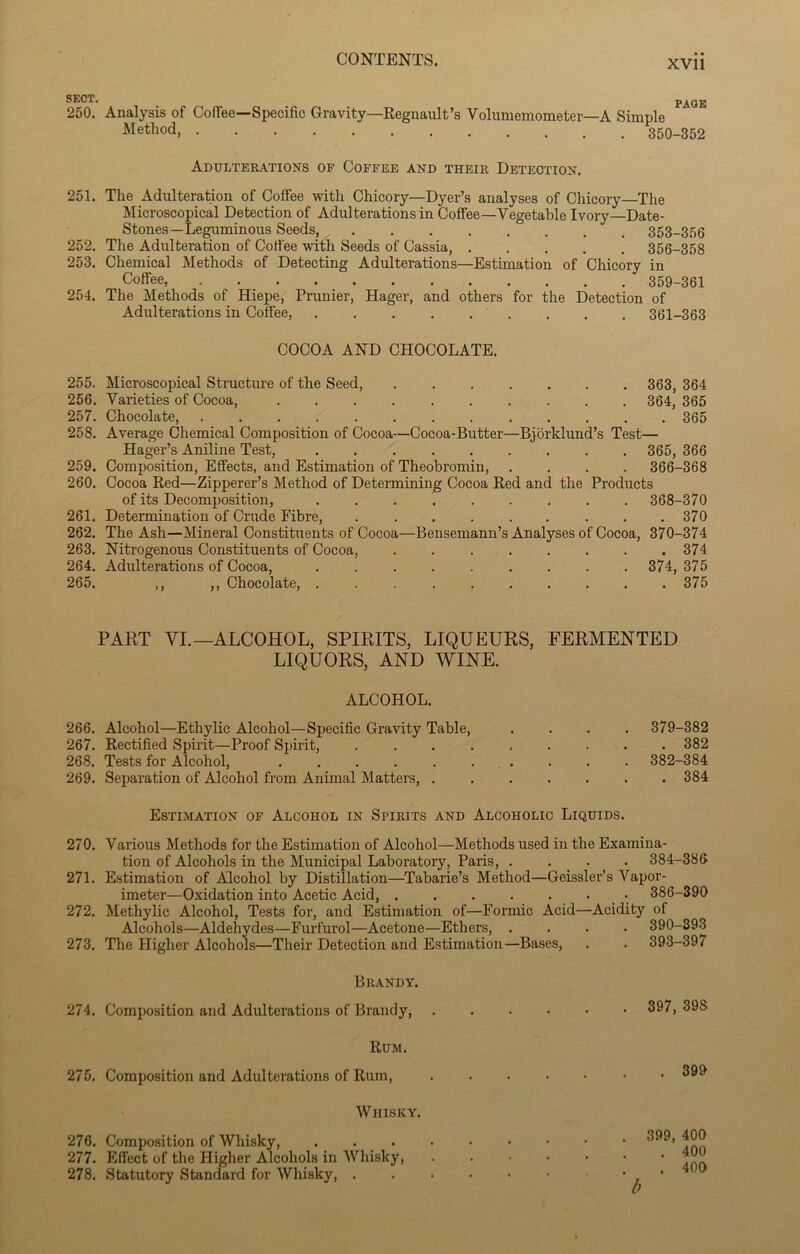 SECT. PAGE 250. Analysis of Coffee—Specific Gravity—Regnault’s Volumemometer—A Simple Metllod 350-352 Adulterations of Coffee and their Detection. 251. The Adulteration of Coffee with Chicory—Dyer’s analyses of Chicory The Microscopical Detection of Adulterations in Coffee—Vegetable Ivory—Date- Stones—Leguminous Seeds, 353-356 252. The Adulteration of Coffee with Seeds of Cassia, 356-358 253. Chemical Methods of Detecting Adulterations—Estimation of Chicory in Coffee, 359-361 254. The Methods of Hiepe, Prunier, Hager, and others for the Detection of Adulterations in Coffee, . . . 361-363 COCOA AND CHOCOLATE. 255. Microscopical Structure of the Seed, 363, 364 256. Varieties of Cocoa, 364, 365 257. Chocolate, 365 258. Average Chemical Composition of Cocoa—Cocoa-Butter—Bjorklund’s Test— Hager’s Aniline Test, 365, 366 259. Composition, Effects, and Estimation of Theobromin, .... 366-368 260. Cocoa Red—Zipperer’s Method of Determining Cocoa Red and the Products of its Decomposition, 368-370 261. Determination of Crude Fibre, 370 262. The Ash—Mineral Constituents of Cocoa—Bensemann’s Analyses of Cocoa, 370-374 263. Nitrogenous Constituents of Cocoa, . 374 264. Adulterations of Cocoa, 374, 375 265. ,, ,, Chocolate, . . 375 PART VI.—ALCOHOL, SPIRITS, LIQUEURS, FERMENTED LIQUORS, AND WINE. ALCOHOL. 266. Alcohol—Ethylic Alcohol—Specific Gravity Table, 267. Rectified Spirit—Proof Spirit, . 268. Tests for Alcohol, 269. Separation of Alcohol from Animal Matters, . 379-382 . 382 382-384 . 384 Estimation of Alcohol in Spirits and Alcoholic Liquids. 270. Various Methods for the Estimation of Alcohol—Methods used in the Examina- tion of Alcohols in the Municipal Laboratory, Paris, .... 384-386 271. Estimation of Alcohol by Distillation—Tabarie’s Method—Geissler’s Vapor- imeter—Oxidation into Acetic Acid, 386-390 272. Methylic Alcohol, Tests for, and Estimation of—Formic Acid—Acidity of Alcohols—Aldehydes—Furfurol—Acetone—Ethers, .... 390-393 273. The Higher Alcohols—Their Detection and Estimation—Bases, . . 393-397 Brandy. 274. Composition and Adulterations of Brandy, Rum. 275. Composition and Adulterations of Rum, Whisky. 276. Composition of Whisky, .... 277. Effect of the Higher Alcohols in Whisky, 278. Statutory Standard for Whisky, . . 397, 398 . 399 . 399, 400 . 400 . 400 b