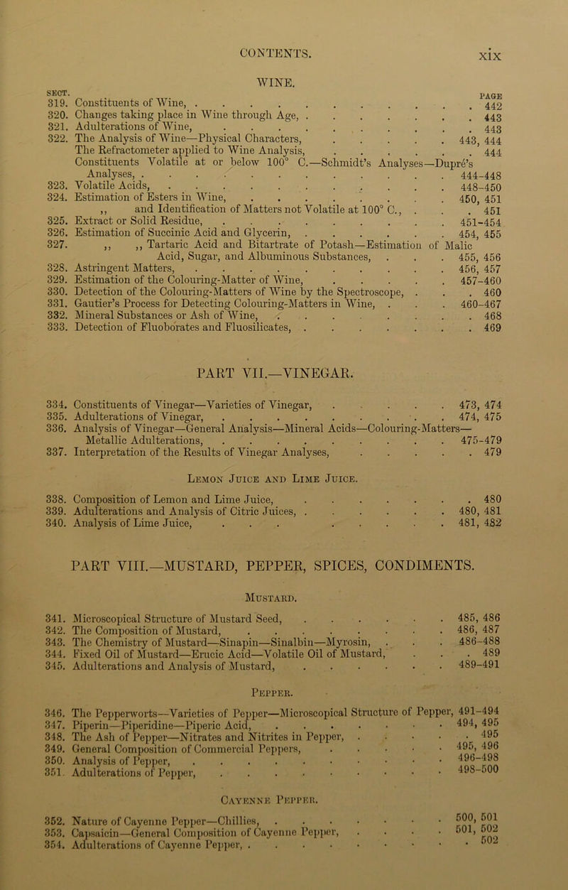 WINE. SECT. PAGE 319. Constituents of Wine, 320. Changes taking place in Wine through Age, 443 321. Adulterations of Wine, 322. The Analysis of Wine—Physical Characters, 443 444 The Refractometer applied to Wine Analysis, ’ 444 Constituents Volatile at or below 100° C.—Schmidt’s Analyses—Dupre’s Analyses, . . . / . 444-448 323. Volatile Acids, 448-450 324. Estimation of Esters in Wine, ........ 450, 451 ,, and Identification of Matters not Volatile at 100° C., . . . 451 325. Extract or Solid Residue, . 451-454 326. Estimation of Succinic Acid and Glycerin, ...... 454, 455 327. ,, ,, Tartaric Acid and Bitartrate of Potash—Estimation of Malic Acid, Sugar, and Albuminous Substances, . . . 455, 456 328. Astringent Matters, 456, 457 329. Estimation of the Colouring-Matter of Wine, ..... 457-460 330. Detection of the Colouring-Matters of Wine by the Spectroscope, . . . 460 331. Gautier’s Process for Detecting Colouring-Matters in Wine, . . . 460-467 332. Mineral Substances or Ash of Wine, ........ 468 333. Detection of Fluobo'rates and Fluosilicates, 469 PART VII.—VINEGAR. 334. Constituents of Vinegar—Varieties of Vinegar, ..... 473,474 335. Adulterations of Vinegar, 474,475 336. Analysis of Vinegar—General Analysis—Mineral Acids—Colouring-Matters— Metallic Adulterations, . . . . . . . . .475-479 337. Interpretation of the Results of Vinegar Analyses, 479 Lemon Juice and Lime Juice. 338. Composition of Lemon and Lime Juice, 339. Adulterations and Analysis of Citric Juices, . 340. Analysis of Lime Juice, ... . 480 480, 481 481, 482 PART VIII.—MUSTARD, PEPPER, SPICES, CONDIMENTS. Mustard. 341. Microscopical Structure of Mustard Seed, ...... 485, 486 342. The Composition of Mustard, ........ 486, 487 343. The Chemistry of Mustard—Sinapin—Sinalbin—Myrosin, . . . 486-488 344. Fixed Oil of Mustard—Erucic Acid—Volatile Oil of Mustard, . . . 489 345. Adulterations and Analysis of Mustard, ...... 489-491 Pepper. 346. The Pepperworts—Varieties of Pepper—Microscopical 347. Piperin—Piperidine—Piperic Acid, 348. The Ash of Pepper—Nitrates and Nitrites in Pepper, 349. General Composition of Commercial Peppers, 350. Analysis of Pepper, ...... 351. Adulterations of Pepper, ..... Structure of Pepper, 491-494 . 494, 495 . 495 . 495, 496 . 496-498 . 498-500 Cayenne Pepper. 352. Nature of Cayenne Pepper—Chillies, 353. Capsaicin—General Composition of Cayenne Pepper, 354. Adulterations of Cayenne Pepper, .... 500, 501 501, 502 . 502