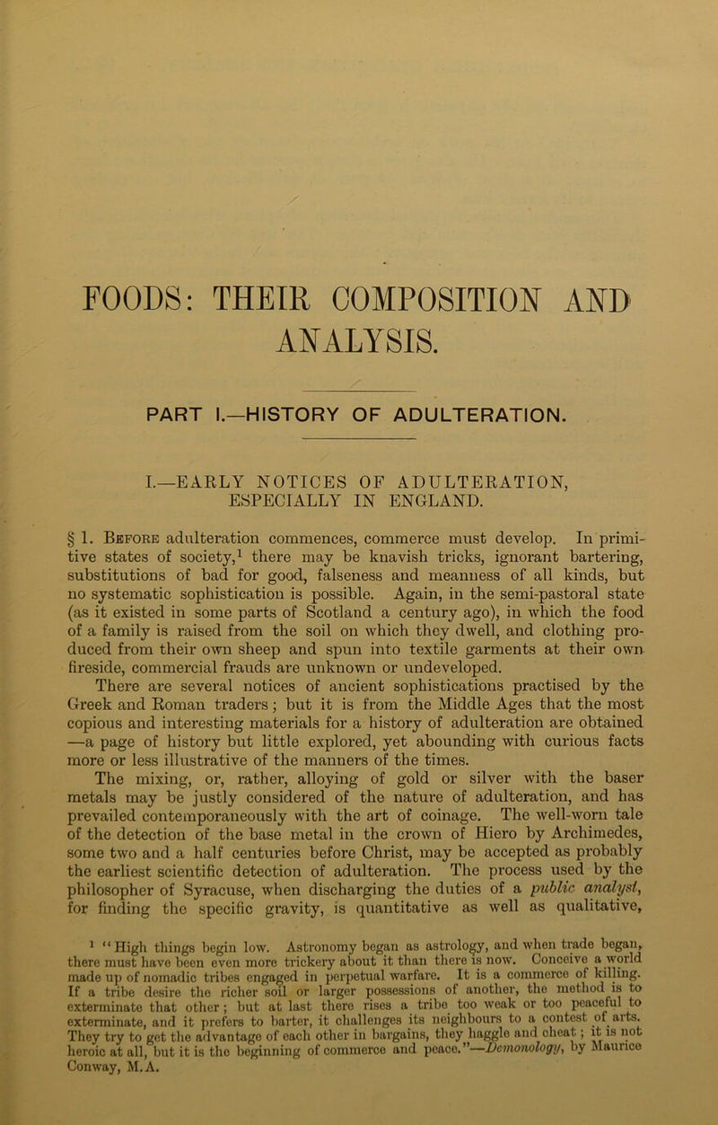 FOODS: THEIR COMPOSITION AND ANALYSIS. PART I.—HISTORY OF ADULTERATION. I.—EARLY NOTICES OF ADULTERATION, ESPECIALLY IN ENGLAND. § 1. Before adulteration commences, commerce must develop. In primi- tive states of society,1 there may be knavish tricks, ignorant bartering, substitutions of bad for good, falseness and meanness of all kinds, but no systematic sophistication is possible. Again, in the semi-pastoral state (as it existed in some parts of Scotland a century ago), in which the food of a family is raised from the soil on which they dwell, and clothing pro- duced from their own sheep and spun into textile garments at their own fireside, commercial frauds are unknown or undeveloped. There are several notices of ancient sophistications practised by the Greek and Roman traders; but it is from the Middle Ages that the most copious and interesting materials for a history of adulteration are obtained —a page of history but little explored, yet abounding with curious facts more or less illustrative of the manners of the times. The mixing, or, rather, alloying of gold or silver with the baser metals may be justly considered of the nature of adulteration, and has prevailed contemporaneously with the art of coinage. The well-worn tale of the detection of the base metal in the crown of Hiero by Archimedes, some two and a half centuries before Christ, may be accepted as probably the earliest scientific detection of adulteration. The process used by the philosopher of Syracuse, when discharging the duties of a public analyst, for finding the specific gravity, is quantitative as well as qualitative, 1 “High things begin low. Astronomy began as astrology, and when trade began, there must have been even more trickery about it than there is now. Conceive a world made up of nomadic tribes engaged in perpetual warfare. It is a commerce of killing. If a tribe desire the richer soil or larger possessions of another, the method is to exterminate that other; but at last there rises a tribe too weak or too peaceful to exterminate, and it prefers to barter, it challenges its neighbours to a contest of arts. They try to get the advantage of each other in bargains, they haggle and cheat; it is not heroic at all, but it is the beginning of commerce and peace.”—Demonology, by Mauiico Conway, M.A.