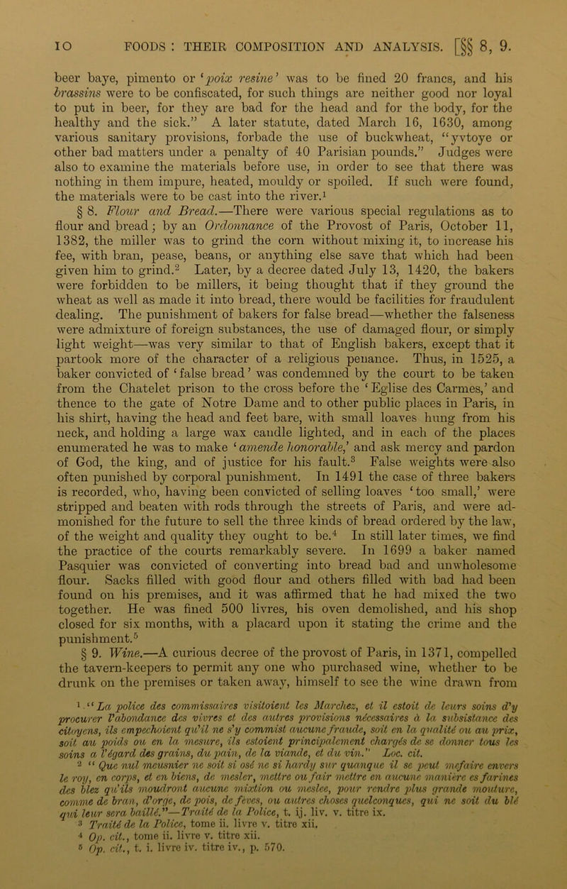 beer baye, pimento or ‘poix resine ’ was to be fined 20 francs, and his brassins were to be confiscated, for such things are neither good nor loyal to put in beer, for they are bad for the head and for the body, for the healthy and the sick.” A later statute, dated March 16, 1630, among various sanitary provisions, forbade the use of buckwheat, “yvtoye or other bad matters under a penalty of 40 Parisian pounds.” Judges were also to examine the materials before use, in order to see that there was nothing in them impure, heated, mouldy or spoiled. If such were found, the materials were to be cast into the river.1 § 8. Flour ancl Bread.—There were various special regulations as to flour and bread; by an Ordonnance of the Provost of Paris, October 11, 1382, the miller was to grind the com without mixing it, to increase his fee, with bran, pease, beans, or anything else save that which had been given him to grind.2 Later, by a deci’ee dated July 13, 1420, the bakers were forbidden to be millers, it being thought that if they ground the wheat as well as made it into bread, there would be facilities for fraudulent dealing. The punishment of bakers for false bread—whether the falseness were admixture of foreign substances, the use of damaged flour, or simply light weight—was very similar to that of English bakers, except that it partook more of the character of a religious penance. Thus, in 1525, a baker convicted of 1 false bread ’ was condemned by the court to be taken from the Chatelet prison to the cross before the ‘Eglise des Cannes,’ and thence to the gate of Notre Dame and to other public places in Paris, in his shirt, having the head and feet bare, with small loaves hung from his neck, and holding a large wax candle lighted, and in each of the places enumerated he was to make 1 amende honorable,’ and ask mercy and pardon of God, the king, and of justice for his fault.3 False weights were also often punished by corporal punishment. In 1491 the case of three bakers is recorded, who, having been convicted of selling loaves ‘ too small,’ were stripped and beaten with rods through the streets of Paris, and were ad- monished for the future to sell the three kinds of bread ordered by the law, of the weight and quality they ought to be.4 In still later times, we find the practice of the courts remarkably severe. In 1699 a baker named Pasquier was convicted of converting into bread bad and unwholesome flour. Sacks filled with good flour and others filled with bad had been found on his premises, and it was affirmed that he had mixed the two together. He was fined 500 livres, his oven demolished, and his shop closed for six months, with a placard upon it stating the crime and the punishment.5 § 9. Wine.—A curious decree of the provost of Paris, in 1371, compelled the tavern-keepers to permit anjr one who purchased wine, whether to be drunk on the premises or taken away, himself to see the wine drawn from 1 “ La 'police des commissaires visitoient les Marchez, et il estoit de lours soins d'y procurer Vabondance des vivres et des autres provisions ndccssaires A la subsistence des citoyens, ils cmpechoient qxdil ne s'y commist aucune frctudc, soit cn la qualitd ou au prix, soil au poids ou en la mesure, ils estoient principalcment charges de se donner tons les soins a V&gard des grains, du pain, de la viande, et du vin. Luc. cit. 2 “ Quo nul meusnier ne soit si osd ne si hardy sur quanque il se pcut mcfaire envcrs le roy, en corps, et en Mens, de mcslcr, mettre ou fair metire en aucune manierc cs farines des blez qui ils moudront aucune mixtion ou meslee, pour rcndre plus grande mouture, comme de bran, d'orge, de pois, de fives, ou autres choses quelconques, qui ne soit du bid qui leur sera bailU.—Traiti de la Police, t. ij. liv. v. titre ix. 3 TraitA de la Police, tome ii. livre v. titre xii. 4 Op. cit., tome ii. livre v. titre xii. 15 Op. cit., t. i. livre iv. titre iv., p. 570.