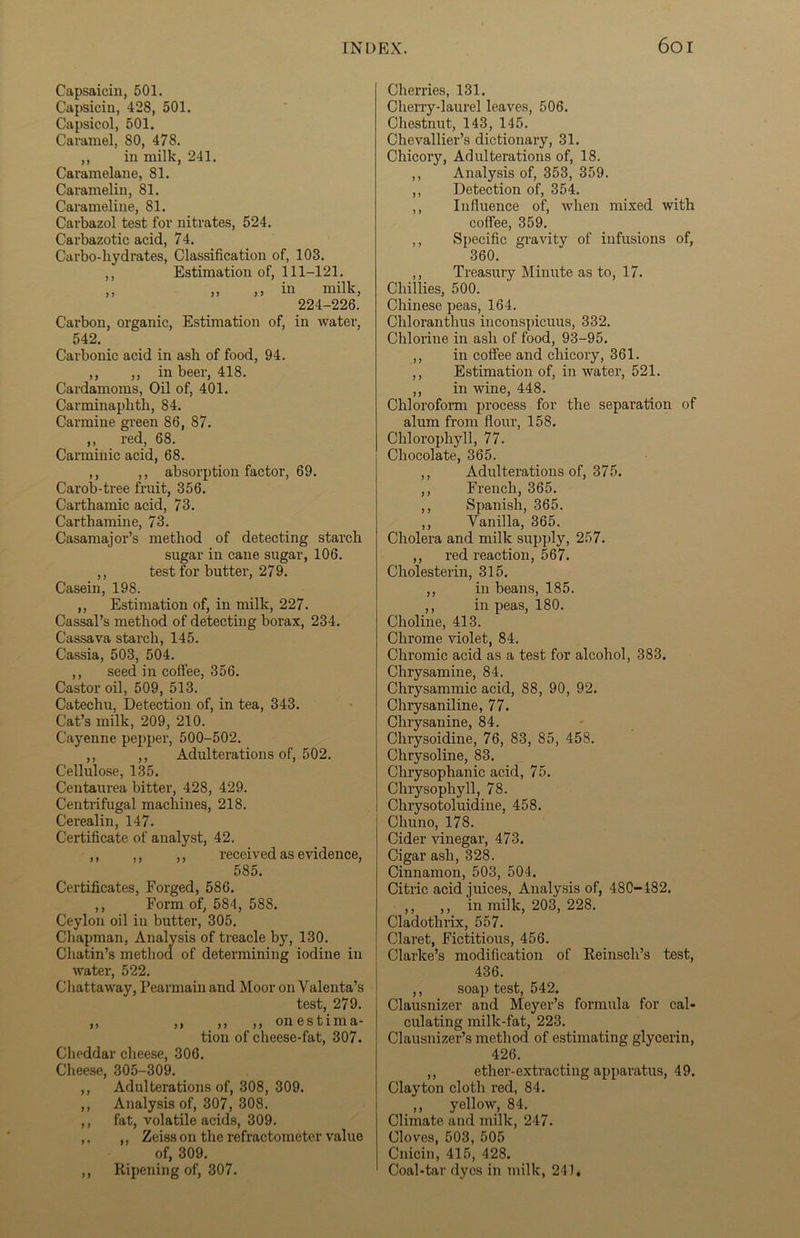 Capsaicin, 501. Capsicin, 428, 501. Capsicol, 501. Caramel, 80, 478. ,, in milk, 241. Caramelane, 81. Caramelin, 81. Carameline, 81. Carbazol test for nitrates, 524. Carbazotic acid, 74. Carbo-hydrates, Classification of, 103. ,, Estimation of, 111-121. ,, ,, ,, in milk, 224-226. Carbon, organic, Estimation of, in water, 542. Carbonic acid in ash of food, 94. ,, ,, in beer, 418. Cardamoms, Oil of, 401. Carminaphtli, 84. Carmine green 86, 87. ,, red, 68. Carminic acid, 68. ,, ,, absorption factor, 69. Carob-tree fruit, 356. Carthamic acid, 73. Carthamine, 73. Casamajor’s method of detecting starch sugar in cane sugar, 106. ,, test for butter, 279. Casein, 198. ,, Estimation of, in milk, 227. Cassal’s method of detecting borax, 234. Cassava starch, 145. Cassia, 503, 504. ,, seed in coffee, 356. Castor oil, 509, 513. Catechu, Detection of, in tea, 343. Cat’s milk, 209, 210. Cayenne pepper, 500-502. ,, ,, Adulterations of, 502. Cellulose, 135. Centaurea bitter, 428, 429. Centrifugal machines, 218. Cerealin, 147. Certificate of analyst, 42. ,, ,, ,, received as evidence, 585. Certificates, Forged, 586. ,, Form of, 584, 588. Ceylon oil in butter, 305. Chapman, Analysis of treacle by, 130. Chatin’s method of determining iodine in water, 522. Chattaway, Pearmain and Moor on Yalenta’s test, 279. ,, ,, ,, ,, on e s t i m a- tion of cheese-fat, 307. Cheddar cheese, 306. Cheese, 305-309. ,, Adulterations of, 308, 309. ,, Analysis of, 307, 308. ,, fat, volatile acids, 309. ,. ,, Zeiss on the refractometer value of, 309. ,, Ripening of, 307. Cherries, 131. Cherry-laurel leaves, 506. Chestnut, 143, 145. Chevallier’s dictionary, 31. Chicory, Adulterations of, 18. ,, Analysis of, 353, 359. ,, Detection of, 354. ,, Influence of, when mixed with coffee, 359. ,, Specific gravity of infusions of, 360. ,, Treasury Minute as to, 17. Chillies, 500. Chinese peas, 164. Chloranthus inconspicuus, 332. Chlorine in ash of food, 93-95. ,, in coffee and chicory, 361. ,, Estimation of, in water, 521. ,, in wine, 448. Chloroform process for the separation of alum from flour, 158. Chlorophyll, 77. Chocolate, 365. ,, Adulterations of, 375. ,, French, 365. ,, Spanish, 365. ,, Vanilla, 365. Cholera and milk supply, 257. ,, red reaction, 567. Cholesterin, 315. ,, in beans, 185. ,, in peas, 180. Choline, 413. Chrome violet, 84. Chromic acid as a test for alcohol, 383. Chrysamine, 84. Chrysammic acid, 88, 90, 92. Chrysaniline, 77. Chrysanine, 84. Chrysoidine, 76, 83, 85, 458. Chrysoline, 83. Chrysophanic acid, 75. Chrysophyll, 78. Chrysotoluidine, 458. Chuno, 178. Cider vinegar, 473. Cigar ash, 328. Cinnamon, 503, 504. Citric acid juices, Analysis of, 48C-482. ,, ,, in milk, 203, 228. Cladothrix, 557. Claret, Fictitious, 456. Clarke’s modification of Reinsch’s test, 436. ,, soap test, 542. Clausnizer and Meyer’s formula for cal- culating milk-fat, 223. Clausnizer’s method of estimating glycerin, 426. ,, ether-extracting apparatus, 49. Clayton cloth red, 84. ,, yellow, 84. Climate and milk, 247. Cloves, 503, 505 Cnicin, 415, 428. Coal-tar dyes in milk, 241.