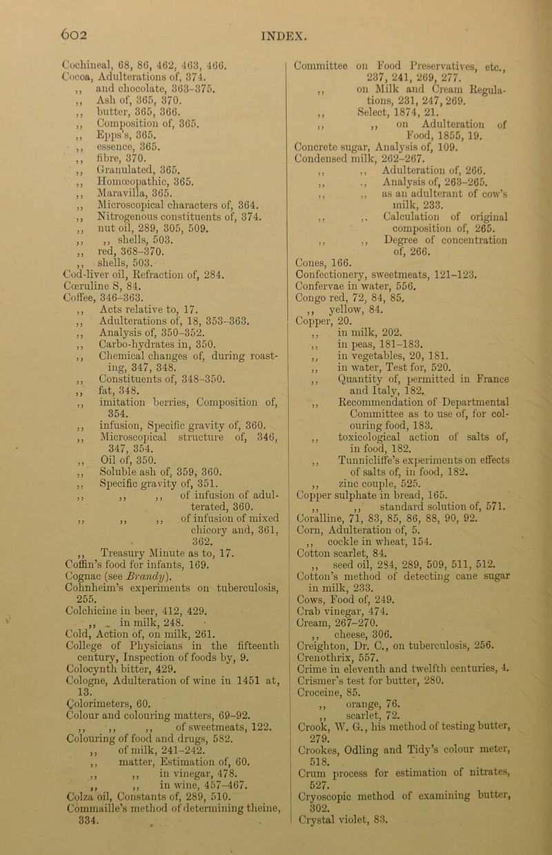 Cochineal, 68, 86, 462, 468, 466. Cocoa, Adulterations of, 374. ,, and chocolate, 363-375. ,, Ash of, 365, 370. ,, butter, 365, 366. ,, Composition of, 365. ,, Epps’s, 365. ,, essence, 365. ,, fibre, 370. ,, Granulated, 365. ,, Homoeopathic, 365. ,, Maravilla, 365. ,, Microscopical characters of, 364. ,, Nitrogenous constituents of, 374. ,, nut oil, 289, 305, 509. ,, ,, shells, 503. ,, red, 368-370. ,, shells, 503. Cod-liver oil, Refraction of, 284. Coeruline S, 84. Coffee, 346-363. ,, Acts relative to, 17. ,, Adulterations of, 18, 353-363. ,, Analysis of, 350-352. ,, Carbo-hydrates in, 350. ,, Chemical changes of, during roast- ing, 347, 348. ,, Constituents of, 348-350. ,, fat, 348. ,, imitation berries, Composition of, 354. ,, infusion, Specific gravity of, 360. ,, Microscopical structure of, 346, 347, 354. ,, Oil of, 350. ,, Soluble ash of, 359, 360. ,, Specific gravity of, 351. ,, ,, ,, of infusion of adul- terated, 360. ,, ,, ,, of infusion of mixed chicory and, 361, 362. ,, Treasury Minute as to, 17. Coffin’s food for infants, 169. Cognac (see Brandy). Cohnheim’s experiments on tuberculosis, 255. Colchicine in beer, 412, 429. ,, _ in milk, 248. Cold, Action of, on milk, 261. College of Physicians in the fifteenth century, Inspection of foods by, 9. Colocynth bitter, 429. Cologne, Adulteration of wine in 1451 at, 13. Colorimeters, 60. Colour and colouring matters, 69-92. ,, ,, ,, of sweetmeats, 122. Colouring of food and drugs, 582. ,, of milk, 241-242. ,, matter, Estimation of, 60. ,, ,, in vinegar, 478. ,, ,, in wine, 457-467. Colza oil, Constants of, 289, 510. Commaille’s method of determining theiue, 334. Committee on Food Preservatives, etc. 237, 241, 269, 277. ,, on Milk and Cream Regula- tions, 231, 247, 269. ,, Select, 1874, 21. ,, ,, on Adulteration of Food, 1855, 19. Concrete sugar, Analysis of, 109. Condensed milk, 262-267. ,, ,, Adulteration of, 266. ,, ,, Analysis of, 263-265. ,, ,, as an adulterant of cow’s milk, 233. ,, ,, Calculation of original composition of, 265. ,, ,, Degree of concentration of, 266. Cones, 166. Confectionery, sweetmeats, 121-123. Confervae in water, 556. Congo red, 72, 84, 85. ,, yellow, 84. Copper, 20. ,, in milk, 202. ,, in peas, 181-183. ,, in vegetables, 20, 181. ,, in water, Test for, 520. ,, Quantity of, permitted in France and Italy, 182. ,, Recommendation of Departmental Committee as to use of, for col- ouring food, 183. ,, toxicological action of salts of, in food, 182. ,, Tunnicliffe’s experiments on effects of salts of, in food, 182. ,, zinc couple, 525. Copper sulphate in bread, 165. ,, ,, standard solution of, 571. Coralline, 71, 83, 85, 86, 88, 90, 92. Corn, Adulteration of, 5. ,, cockle in wheat, 154. Cotton scarlet, 84. ,, seed oil, 284, 289, 509, 511, 512. Cotton’s method of detecting cane sugar in milk, 233. Cows, Food of, 249. Crab vinegar, 474. Cream, 267-270. ,, cheese, 306. Creighton, Dr. C., on tuberculosis, 256. Crenothrix, 557. Crime in eleventh and twelfth centuries, 4. Crismer’s test for butter, 280. Croceine, 85. ,, orange, 76. ,, scarlet, 72. Crook, W. G., his method of testing butter, 279. Crookes, Odling and Tidy’s colour meter, 518. Crum process for estimation of nitrates, 527. Cryoscopic method of examining butter, 302. Crystal violet, 83.