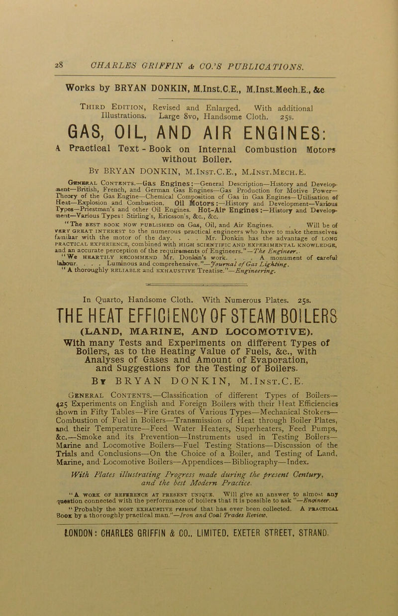 Works by BRYAN DONKIN, M.Inst.C.E., M.Inst.Meeh.E., &c Third Edition, Revised and Enlarged. With additional Illustrations. Large 8vo, Handsome Cloth. 25s. GAS, OIL, AND AIR ENGINES: A Practical Text - Book on Internal Combustion Motors without Boiler. By BRYAN DONKIN, M.Inst.C.E., M.Inst.Mech.E. Gsnkral Contents.—Gas Engines:—General Description—History and Develop- ment—British, French, and German Gas Engines—Gas Production for Motive Power- Theory of the Gas Engine—Chemical Composition of Gas in Gas Engines—Utilisation of Heat—Explosion and Combustion. Oil Motors History and Development—Various Types—Priestman’s and other Oil Engines. Hot-Air Engines History and Develop- ment—Various Types: Stirling’s, Ericsson’s, &c., &c. “The BEST BOOK NOW published on Gas, Oil, and Air Engines. . Will be of vsr v great interest to the numerous practical engineers who have to make themselves familiar with the motor of the day. . . . Mr. Donkin has the advantage of long practical experience, combined with high scientific and experimental knowledge, and an accurate perception of the requirements of Engineers.” — The Engineer. “We heartily recommend Mr. Donkin's work. ... A monument of careful labour. . . . Luminous and comprehensive.”—Journal of Gas Lighting. “ A thoroughly reliable and exhaustive Treatise.”—Engineering. In Quarto, Handsome Cloth. With Numerous Plates. 25s. THE HEAT EFFICIENCY OF STEAM BOILERS (LAND, MARINE, AND LOCOMOTIVE). With many Tests and Experiments on different Types of Boilers, as to the Heating- Value of Fuels, &e., with Analyses of Gases and Amount of Evaporation, and Suggestions for the Testing of Boilers. By BRYAN DONKIN, M.Inst.C.E. General Contents.—Classification of different Types of Boilers— 425 Experiments on English and Foreign Boilers with their Heat Efficiencies shown in Fifty Tables—Fire Grates of Various Types—Mechanical Stokers— Combustion of Fuel in Boilers—Transmission of Heat through Boiler Plates, and their Temperature—Feed Water Heaters, Superheaters, Feed Pumps, &c.—Smoke and its Prevention—Instruments used in Testing Boilers— Marine and Locomotive Boilers—Fuel Testing Stations—Discussion of the Trials and Conclusions—On the Choice of a Boiler, and Testing of Land, Marine, and Locomotive Boilers—Appendices—Bibliography—Index. With Plates illustrating Progress made during the present Century, and the best Modern Practice. “A work of reference at prebent unique. Will give an answer to almost any question connected with the performance of boilers that it is possible to ask ”—Enoineer. “ Probably the most exhaustive resume that has ever been collected. A practical Book by a thoroughly practical man.”—Iron and Coal Trades Review.