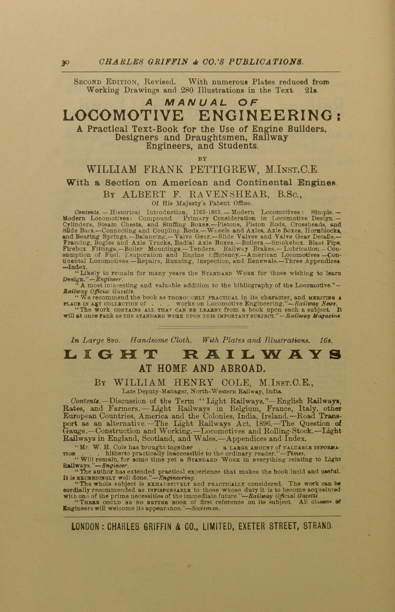 Skcond Edition, Revised. With numerous Plates reduced from Working Drawings and 280 Illustrations in the Text. 21s. A MANUAL OF LOCOMOTIVE ENGINEERING! A Practical Text-Book for the Use of Engine Builders, Designers and Draughtsmen, Railway Engineers, and Students. BY WILLIAM FRANK PETTIGREW, M.Inst.C.E With a Section on American and Continental Engines By ALBERT F. RAVENSHEAR, B.Sc., Of His Majesty’s Patent Office. Contents. — Historical Introduction, 1763-1863. — Modem Locomotives: Simple.— Modern Locomotives: Compound. Primary Consideration in Locomotive Design - Cylinders, Steam Chests, and Stuffing Boxes.—Pistons, Piston Hods, Crossheads, and Slide Bars.—Connecting and Coupling Rods.—Wneels and Axles, Axle Boxes, Hornblocka, and Bearing Springs.—Balancing.—Valve Gear.—Slide Valves and Valve Gear Details.— Framing, Bogies and Axle Trucks, Radial Axle Boxes.—Boilers.—Smokebox. Blast Pipe, Firebox Fittings.—Boiler Mountings.— Tenders. Railway Brakes.—Lubrication.-Con- sumption of Fuel. Evaporation and Engine Efficiency.—American Locomotives —Con- tinental Locomotives.—Repairs, Running, Inspection, and Renewals.—Three Appendices. —Index. “Likely to remain for many years the Standard Work for those wishing to learn De sign. — Engineer. “ A most interesting and valuable addition to the bibliography of the Locomotive. — Railway Official Gazette. “We recommend the book as thoroughly practical in its character, and mkrittn8 a flack in a^y collbction of . . . works on Locomotive Engineering.”—Railway Newt. “The work contains all that can be learnt from a book upon such a subject. It will at once rank as the standard work upon this important subject.”—Railway Magazine In Large 8vo. Handsome Cloth. With Plates and Illustrations. 16s. LIGHT RAILWAYS AT HOME AND ABROAD. By WILLIAM HENRY COLE, M.Inst.O.E., Late Deputy-Manager, North-Western Railway, India. Contents.— Discussion of the Term “Light Railways.”—English Railways, Rates, and Farmers. — Light Railways in Belgium, France, Italy, other European Countries, America and the Colonies, India, Ireland.—Road Trans- port as an alternative.—The Light Railways Act, 1896.—The Question of Gauge.—Construction and Working.—Locomotives and Rolling-Stock.—Light Railways in England, Scotland, and Wales.—Appendices and Index. “Mr. W. H. Cole has brought together . . . a large amount of valuable infokma tion . , . hitherto practically inaccessible to the ordinary reader.”—Times. “Will remain, for some time yet a Standap.d Work in everything relating to Light Railways.' ’—Engineer. “ The author has extended practical experience that makes the book lucid and useful. It is exceedingly well done.—Engineering. “The whole subject is exhaustively and practically considered. The work can be eordially recommended as tnpispensablb to those whose duty it is to become acquainted with one of the prime necessities of the immediate future —Railway Official Gazette “There could be no better book of first reference on its subject. All clause* of Engineers will welcome its appearance. '’—Scotsman.