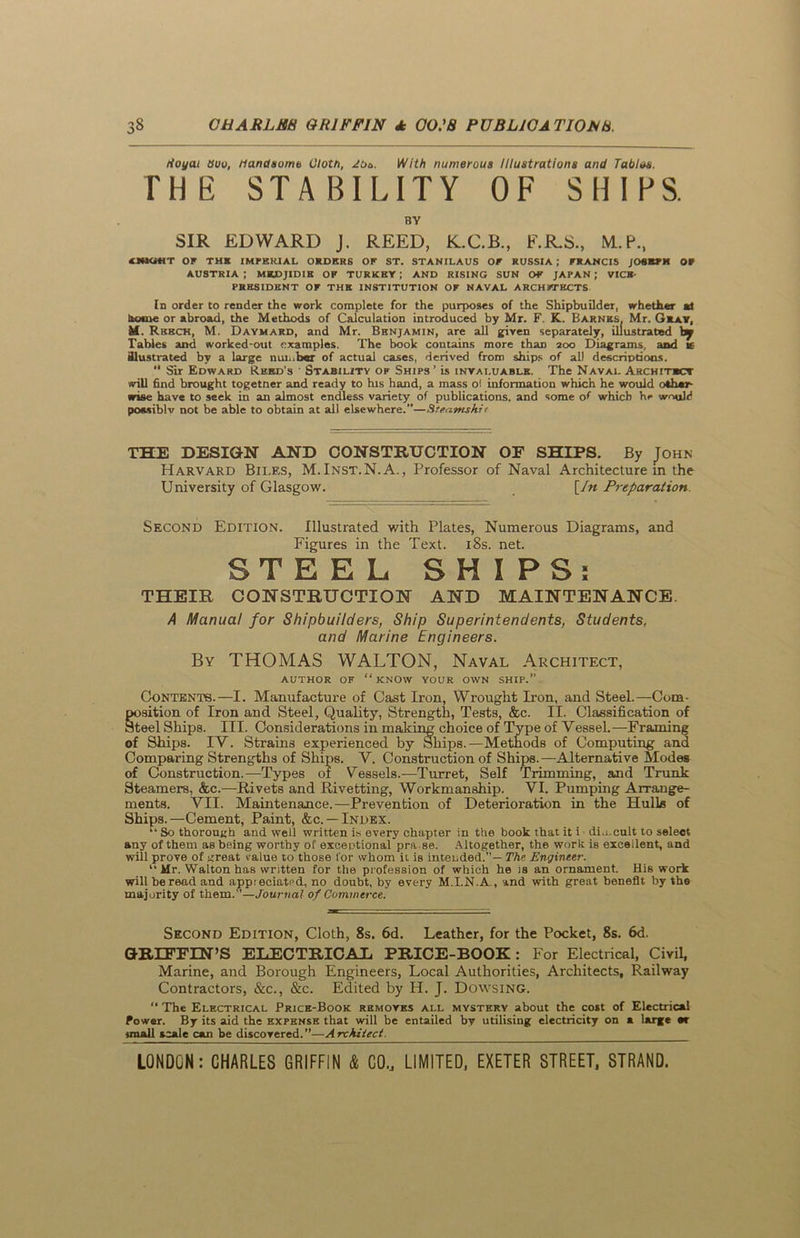 tioyat duo, Handsome Cloth, JOs. With numerous Illustrations and Tables. THE STABILITY OF SHIPS. BY SIR EDWARD J. REED, K.C.B., F.R.S., M.P., < NIGHT OF THE IMPERIAL ORDERS OF ST. STANILAUS OF RUSSIA ; FRANCIS JOBKFK OF AUSTRIA ; MKDJIDIK OF TURKEY ; AND RISING SUN OF JAPAN ; VICE- PRESIDENT OF THE INSTITUTION OF NAVAL ARCHITECTS In order to render the work complete for the purposes of the Shipbuilder, whether at home or abroad, the Methods of Calculation introduced by Mr. F. K. Barnes, Mr. Gray, M.. Rbech, M. Daymard, and Mr. Benjamin, are all given separately, illustrated by Tables and worked-out examples. The book contains more than 200 Diagrams, and i£ illustrated by a large number of actual cases, derived from ships of all descriptions. “ Sir Edward Reed’s ' Stability of Ships’ is invaluable. The Naval Architect will find brought togetner and ready to his hand, a mass o! information which he would other- wise have to seek in an almost endless variety of publications, and some of which he would possiblv not be able to obtain at all elsewhere.”—Steamshit THE DESIGN AND CONSTRUCTION OF SHIPS. By John Harvard Biles, M.Inst.N.A., Professor of Naval Architecture in the University of Glasgow. [In Preparation. Second Edition. Illustrated with Plates, Numerous Diagrams, and Figures in the Text. 18s. net. STEEL SHI PS: THEIR CONSTRUCTION AND MAINTENANCE. A Manual for Shipbuilders, Ship Superintendents, Students, and Marine Engineers. By THOMAS WALTON, Naval Architect, AUTHOR OF “ KNOW YOUR OWN SHIP.” Contents.—I. Manufacture of Cast Iron, Wrought Iron, and Steel.—Com- gosition of Iron and Steel, Quality, Strength, Tests, &c. II. Classification of teel Ships. III. Considerations in making choice of Type of Vessel.—Framing of Ships. IV. Strains experienced by Ships.—Methods of Computing and Comparing Strengths of Ships. V. Construction of Ships.—Alternative Modes of Construction.—Types of Vessels.—Turret, Self Trimming, and Trunk Steamers, &c.—Rivets and Rivetting, Workmanship. VI. Pumping Arrange- ments. VII. Maintenance.—Prevention of Deterioration in the Hulls of Ships.—Cement, Paint, &c. —Index. “ So thorough and well written is every chapter in the book that it i dimcult to select any of them as being worthy of exceptional pra se. Altogether, the work is excellent, and will prove of great value to those for whom it is intended.— The Engineer. “ Mr. Walton has written for the profession of which he is an ornament. His work will be read and appreciated, no doubt, by every M.I.N.A., and with great benefit by the majority of them.”—Journal of Commerce. Second Edition, Cloth, 8s. 6d. Leather, for the Pocket, 8s. 6d. GRIFFIN’S EliECTRICAIi PRICE-BOOK : For Electrical, Civil, Marine, and Borough Engineers, Local Authorities, Architects, Railway Contractors, &c., &c. Edited by H. J. Dowsing. “ The Electrical Price-Book removes all mystery about the cost of Electrical Power. By its aid the expense that will be entailed by utilising electricity on a large mr iraall scale can be discovered.”—Architect. __