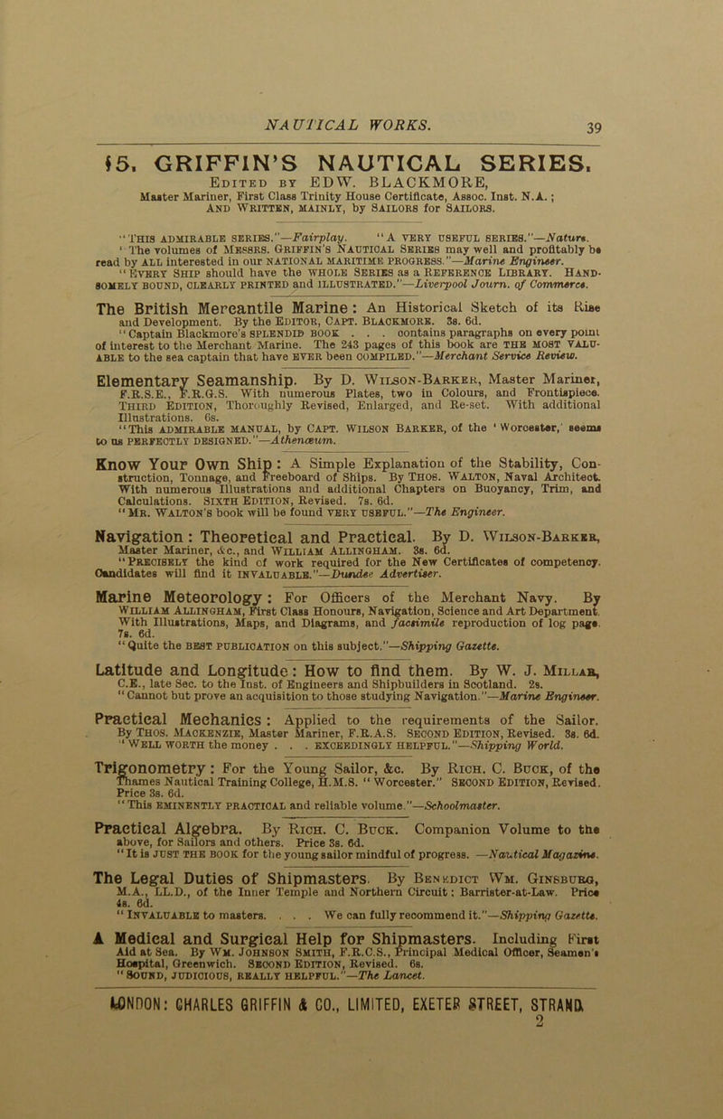 $5* GRIFFIN’S NAUTICAL SERIES, Edited by EDW. BLACKMORE, Master Mariner, First Class Trinity House Certificate, Assoc. Inst. N.A.; And Written, mainly, by Sailors for Sailors. “This admirable series.’’—Fairplay. “A very useful series.’’—Nature. ‘ The volumes of Messrs. Griffin’s Nautical Series may well and profitably be read by all interested in our national maritime progress.—Marine Engineer. “Every Ship should have the whole Series as a Reference Library. Hand- somely BOUND, CLEARLY printed and ILLUSTRATED.—Liverpool Joum. erf Commerce. The British Mercantile Marine : An Historical Sketch of its Rise and Development. By the Editor, Capt. Blaokmork. 3s. 6d. “ Captain Blackmore’s SPLENDID BOOK . . . contains paragraphs on every point of interest to the Merchant Marine. The 243 pages of this book are THE MOST VALU- ABLE to the sea captain that have ever been compiled.”—Merchant Service Review. Elementary Seamanship. By D. Wilson-Barker, Master Mariner, F.R.S.E., F.R.G.S. With numerous Plates, two in Colours, and Frontispiece. Third Edition, Thoroughly Revised, Enlarged, and Re-set. With additional Illustrations. 6s. “This admirable manual, by Capt. Wilson Barker, of the 1 Worcester,' seem, to us PERFECTLY DESIGNED.”—Athenceum. Know Your Own Ship : A Simple Explanation of the Stability, Con- struction, Tonnage, and Freeboard of Ships. By Thos. Walton, Naval Architect. With numerous Illustrations and additional Chapters on Buoyancy, Trim, and Calculations. Sixth Edition, Revised. 7s. 6d.  Mr. Walton’s book will be found very useful.”— The Engineer. Navigation: Theoretical and Practical. By D. Wilson-Barker, Master Mariner, Ac., and William Allingham. 3s. 6d. Precisely the kind of work required for the New Certificates of competency. Candidates will find it INVALUABLE.”—Dundee Advertiser. Marine Meteorology : For Officers of the Merchant Navy. By William Allingham, First Class Honours, Navigation, Science and Art Department. With Illustrations, Maps, and Diagrams, and facsimile reproduction of log pags. 7s. 6d. “Quite the best publication on this subject.”—Shipping Gazette. Latitude and Longitude: How to find them. By W. J. Millab, C.E., late Sec. to the Inst, of Engineers and Shipbuilders in Scotland. 2s. “ Cannot but prove an acquisition to those studying Navigation.”—Marine Engineer. Practical Mechanics : Applied to the requirements of the Sailor. By Thos. Mackenzie, Master Mariner, F.R.A.S. Second Edition, Revised. 3s. 6d. ‘ Well worth the money . . . exceedingly helpful. —Shipping World. Trigonometry: For the Young Sailor, &c. By Rich. C. Buck, of the Thames Nautical Training College, H.M.8. “ Worcester.” Second Edition, Revised. Price 3s. 6d. “This eminently practical and reliable volume.”—Schoolmaster. Practical Algebra. By Rich. C. Buck. Companion Volume to the above, for Sailors and others. Price 3s. 6d. “ It is just the book for the young sailor mindful of progress. —Nautical Magazine. The Legal Duties of Shipmasters. By Benedict Wm. Ginsburg, M.A., LL.D., of the Inner Temple and Northern Circuit: Barrister-at-Law. Price 4s. 0d. “ Invaluable to masters. . . . We can fully recommend it.”—Shipping Gazette. k Medical and Surgical Help for Shipmasters. Including Firet Aid at Sea. By Wm. Johnson Smith, F.R.C.S., Principal Medical Officer, Seamen’* Hospital, Greenwich. Second Edition, Revised. 6s.  Sound, judicious, really helpful.”—The Lancet. WNnON: CHARLES GRIFFIN & CO., LIMITED, EXETER STREET, STRAND* 2