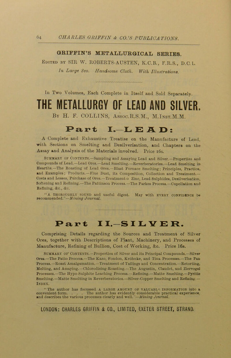 GRIFFIN’S METALLURGICAL SERIES. Edited by SIR W. ROBERTS-AUSTEN, K.C.B., F.R.S., D.C. L In Large Svo. Handsome Cloth. With Illustrations. Iu Two Volumes, Each Complete in Itself and Sold Separately. THE METALLURGY OF LEAD AND SILVER. By H. F. COLLINS, Assoc.R.S.M., M.Inst.M.M. Part I.-LE AD: A Complete and Exhaustive Treatise on the Manufacture of Lead, with Sections on Smelting and Desilverisation, and Chapters on the Assay and Analysis of the Materials involved. Price 16s. Summary of Contents.—Sampling and Assaying Lead and Silver.—Properties and Compounds of Lead.—Lead Ores.—Lead Smelting.—Reverberatories.—Lead Smelting in Hearths.—The Roasting of Lead Ores.—Blast Furnace Smelting; Principles, Practice, and Examples; Products.—Flue Dust, its Composition, Collection and Treatment.— Costs and Losses, Purchase of Ores.—Treatment o Zinc, Lead Sulphides, Desilverisation, Softening and Refining.—The Pattinson Process.—The Parkes Process.—Cupellation and Refining, &c., &c. “A thoroughly sound and useful digest. May with every confidence be recommended.”—Mining Journal. Part II.-SILVER. Comprising Details regarding the Sources and Treatment of Silver Ores, together with Descriptions of Plant, Machinery, and Processes of Manufacture, Refining of Bullion, Cost of Working, &c. Price 16s. Summary of' Contents.—Properties of Silver and its Principal Compounds.—Silver Ores.—The Patio Process.—The Kazo, Fondon, Krohnke, and Tina Processes.—The Pan Process.—Roast Amalgamation.—Treatment of Tailings and Concentration.—Retorting, Melting, and Assaying.—Chlorodising-Roasting.—The Augustin, Claudet, and Ziervogel Processes.—The Hypo-Sulphite Leaching Process.—Refining.—Matte Smelting.—Pyritic 8melting.—Matte Smelting in Reverberatories.—Silver-Copper Smelting and Refining — Index. “The author has focussed A large amount of valuable information into a convenient form. . . . The author has evidently considerable practical experience, and describes the various processes clearly and well. ’—Mining Journal.