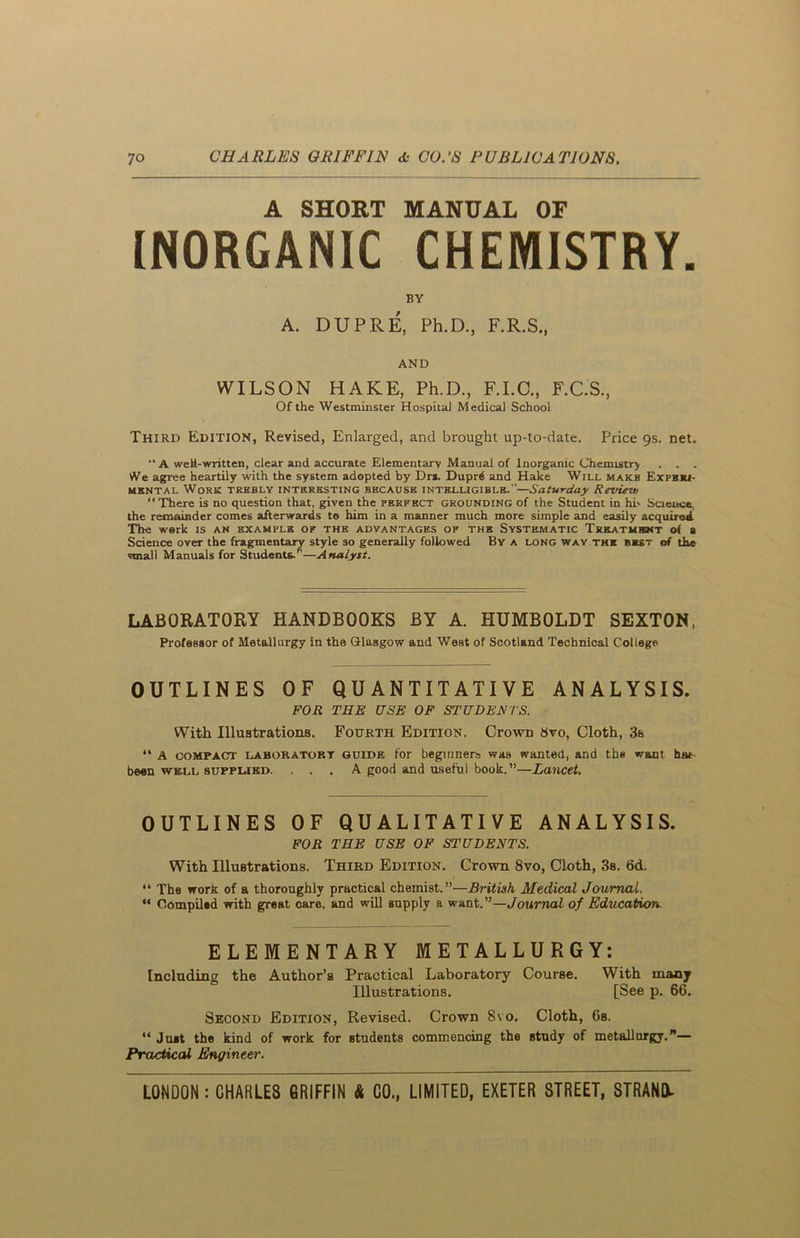 A SHORT MANUAL OF INORGANIC CHEMISTRY. BY A. DUPRE, Ph.D., F.R.S., AND WILSON HAKE, Ph.D., F.I.C., F.C.S., Of the Westminster Hospital Medical School Third Edition, Revised, Enlarged, and brought up-to-date. Price gs. net.  A weH-written, clear and accurate Elementary Manual of Inorganic Chemistry . . . We agree heartily with the system adopted by Drs. Dupfo and Hake Will makb Experi- mental Work trebly interesting because intelligible.—Saturday Review “There is no question that, given the perfect grounding of the Student in hi' Science, the remainder comes afterwards to him in a manner much more simple and easily acquired ITie work is an example of the advantages of the Systematic Treatment of a Science over the fragmentary style so generally followed By a long way the bkst of the small Manuals for Students.*—Analyst. LABORATORY HANDBOOKS BY A. HUMBOLDT SEXTON, Professor of Metallurgy in the Glasgow and West of Scotland Technical College OUTLINES OF QUANTITATIVE ANALYSIS. FOR THE USE OF STUDENTS. With Illustrations. Fourth Edition. Ctowd 8vo, Cloth, 3s “ A compact laboratory guide for beginners was wanted, and the want hat been well supplied. ... A good and useful book. ”—Lancet. OUTLINES OF QUALITATIVE ANALYSIS. FOR THE USE OF STUDENTS. With Illustrations. Third Edition. Crown 8vo, Cloth, 3s. 6d. “ The work of a thoroughly practical chemist.”—British Medical Journal. “ Compilad with great care, and will supply a want. ”—Journal of Education. ELEMENTARY METALLURGY: Including the Author’s Practical Laboratory Course. With many Illustrations. [See p. 66. Second Edition, Revised. Crown 8vo. Cloth, 6s. “ Juat the kind of work for Btudents commencing the study of metallurgy.”— Practical Engineer.