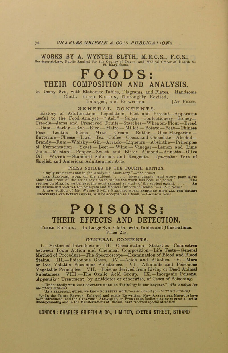 WORKS BY A. WYNTER BLYTH, M.R.C.S., F.C.S., H-irri«ar-»t-L»w, Publio Analyst for the County of Devon, and Medical Officer of Beattb f<» 8t. Marylebone. FOODS; THEIR COMPOSITION AND ANALYSIS. In Demy 8vo, with Elaborate Tables, Diagrams, and Plates. Handsome Cloth. Fifth Edition, Thoroughly Devised, Enlarged, and Re-written. [At Press. GENERAL CONTENTS. History of Adulteration—Legislation, Past and Present—Apparatus useful to the Food-Analyst—“Ash” — Sugar—Confectionery—Honey— Treacle—Jams and Preserved Fruits—Starches—Wheaten-Flour—Bread — Oats — Barley — Rye —Rice — Maize — Millet — Potato — Peas — Chinese Peas — Lentils — Beans — Milk — Cream — Butter — Oleo-Margarine — Butterine—Cheese—Lard—Tea—Coffee—Cocoa and Chocolate—Alcohol— Brandy—Rum — Whisky—Gin—Arrack—Liqueurs —Absinthe—Principles of Fermentation — Yeast — Beer—Wine—Vinegar—Lemon and Lime Juice — Mustard—Pepper—Sweet and Bitter Almond—Annatto—Olive Oil — Water — Standard Solutions and Reagents. Appendix: Text of English and American Adulteration Acts. PRESS NOTICES OF THE FOURTH EDITION. •• -,'mply indispensable in the Analyst's laboratory.”— The Lancet. ••Tm f standard work on the subject. . . . Every chapter and every page gives abundant proof of the strict revision to which the work has been subjected. . . . The section on Milk is, we believe, the most exhaust’ve study of the subject extant. . . A_b wdisprnsablk mandal for Analysts and Medical Officers of Health.—Public Health. “A new edition of Mr. Wynter Blyth’s Standard work, enriched with all the rxcrvy -»i#ooves.ies and improvements, will be accepted as a boon.”—Chemical Newt. POISONS: THEIR EFFECTS AND DETECTION. Third Edition. In Large 8vo, Cloth, with TableB and Illustrations. Price 21s. GENERAL CONTENTS. 1.—Historical Introduction. II.—Classification—Statistics—Connection between Toxic Action and Chemical Composition—Life Tests—General Method of Procedure—The Spectroscope—Examination of Blood and Blood Stains. III.—Poisonous Gases. IV.—Acids and Alkalies. V.—More or lees Volatile Poisonous Substances. VI.—Alkaloids and Poisonoee Vegetable Principles. VII.—Poisons derived from Living or Dead Animal Substances. VIII.—The Oxalic Acid Group. IX.—Inorganic Poisons. Appendix: Treatment, by Antidotes or otherwise, of Cases of Poisoning. “ Undoubtedly the most complete work on Toxicology in our language.”— The Analytl (om tiU Third Edition). “ As a practical guide, we know no better work.”—2 he Lancet (onihe Third hdition) •»* In the Third Edition, Enlarged and partly Re-written, Nbw Analytical Methods h*v» <>«en introduced, and the Cadaveric Alkaloids, or Ptomaimbs, bodies playing so great a art is food-poisoning and in the Manifestations of Disease, have received special attention.