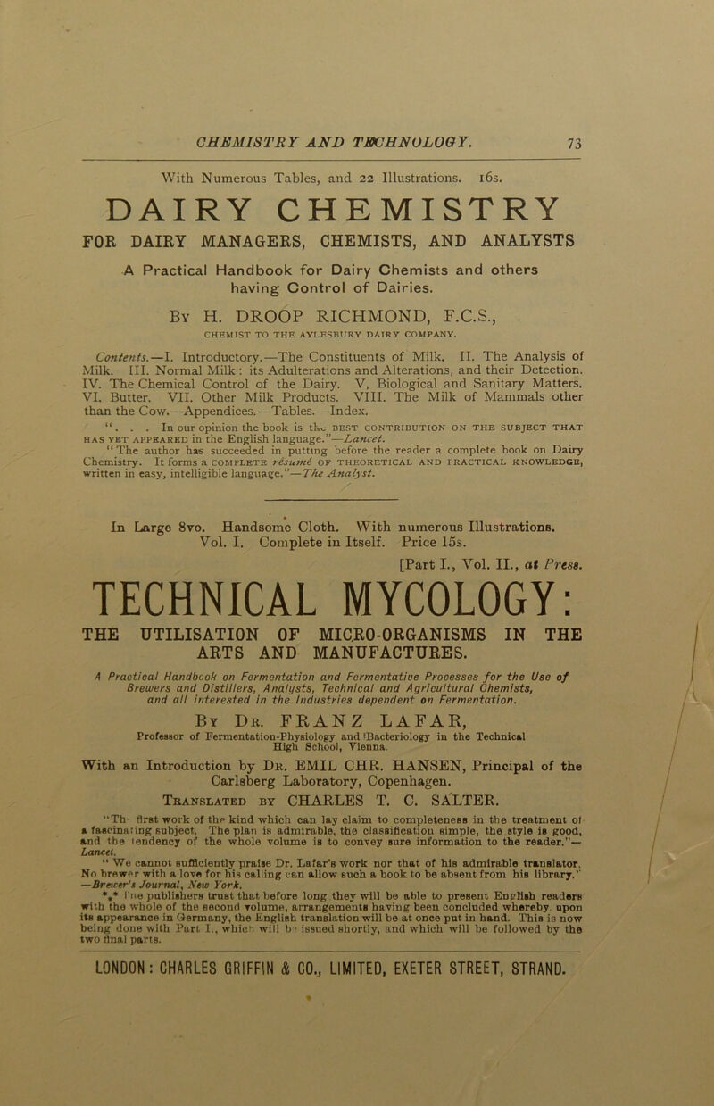 With Numerous Tables, and 22 Illustrations. 16s. DAIRY CHEMISTRY FOR DAIRY MANAGERS, CHEMISTS, AND ANALYSTS A Practical Handbook for Dairy Chemists and others having Control of Dairies. By H. DROOP RICHMOND, F.C.S., CHEMIST TO THE AYLESBURY DAIRY COMPANY. Contents.—I. Introductory.—The Constituents of Milk. II. The Analysis of Milk. III. Normal Milk : its Adulterations and Alterations, and their Detection. IV. The Chemical Control of the Dairy. V, Biological and Sanitary Matters. VI. Butter. VII. Other Milk Products. VIII. The Milk of Mammals other than the Cow.—Appendices.—Tables.—Index. “ . . . In our opinion the book is the best contribution on the subject that has yet appeared in the English language.”—Lancet. “ The author has succeeded in putting before the reader a complete book on Dairy Chemistry. It forms a complete risumi of theoretical and practical knowledge, written in easy, intelligible language.”—The Analyst. / In Large 8vo. Handsome Cloth. With numerous Illustrations. Vol. I. Complete in Itself. Price 15s. [Part I., Vol. II., at Press. TECHNICAL MYCOLOGY: THE UTILISATION OF MICRO-ORGANISMS IN THE ARTS AND MANUFACTURES. A Practical Handbook on Fermentation and Fermentatiue Processes for the Use of Brewers and Distillers, Analysts, Technical and Agricultural Chemists, and all interested in the Industries dependent on Fermentation. By Dr. FRANZ LAFAR, Professor of Fermentation-Physiology and tBacteriology in the Technical High School, Vienna. With an Introduction by Dr. EMIL CHR. HANSEN, Principal of the Carlsberg Laboratory, Copenhagen. Translated by CHARLES T. C. SALTER. “Th first work of the kind which can lay claim to completeness in the treatment ot a fascinating subject. The plan is admirable, the classification simple, the style is good, and the tendency of the whole volume is to convey sure information to the reader,— Lancet. “ We cannot sufficiently praise Dr. Lafar's work nor that of his admirable translator. No brewer with a love for his calling can allow such a book to be absent from his library.’' —Bracer’s Journal, New York. %* I'ne publishers trnBt that, before long they will be able to present English readers with the whole of the second volume, arrangements having been concluded whereby upon its appearance in Dermany, the English translation will he at once put in hand. This is now being done with Part I., which will b * issued shortly, and which will he followed by the two final parts.