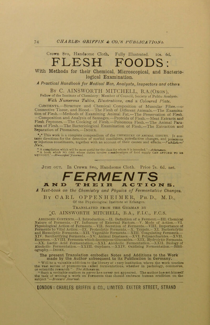 Crown 8vo, Handsome Cloth. Fully Illustrated. ios. 6d. FLESH FOODS: With Methods for their Chemical, Microscopical, and Bacterio- logical Examination. A Practical Handbook for Medical Men, Analysts, Inspectors and others By C. AINSWORTH MITCHELL, B.A.(Oxon), Fellow of the Institute of Chemistry; Member of Council, Society of Public Analysts. With Numerous Tables, Illustrations, and a Coloured Plate. Contents.—Structure and Chemical Composition of Muscular Fibre.—o- Connective Tissue, and Blood.—The Flesh of Different Animals.—The Examina- tion of Flesh.—Methods of Examining Animal Fat.—The Preservation of Flesh, — Composition and Analysis of Sausages.—Proteids of Flesh.—Meat Extracts and Flesh Peptones.—The Cooking of Flesh.—Poisonous Flesh.—The Animal Para- sites of Flesh.—The Bacteriological Examination of Flesh.—The Extraction and Separation of Ptomaines.—Index. *»* This work is a complete compendium of the chemistry of amimal tissues. It con- tains^ directions for the detection of morbid conditions, putrefactive changes, and poisonous or injurious constituents, together with an account of their causes and effects.—Publishers’ Note. “ A compilation which will be most useful for the class for whom it is intended.—AtJurueum. “ A book which NO ONE whose duties involve considerations of food supply CAN AFFORD TO 8B WITHOUT.’ —Municipal Journal. Just out. In Crown 8vo, Handsome Cloth. Price 7s. 6d. net. FERMEN TS AND THEIR ACTIONS. A Text-book on the Chemistry and Physics of Fermentative Changes. By CAUL OPPENHEIMER, Ph.D., M. D., Of the Physiological Institute at Erlangen. Translated from the German by ^C. AINSWORTH MITCHELL, B.A., F.I.C., F.C.S. Abridged Contents.—I. Introduction.—II. Definition of a Ferment.—III. Chemical Nature of Ferments.—IV. Influence of External Factors.—Y. Mode of Action.—VI. Physiological Action of Ferments.—VII. Secretion of Ferments.—VIII. Importance of Ferments to A^ital Action.—IX. Proteolytic Ferments.—X. Trypsin.-XI. Bacteriolytic and Haimolytic Ferments.—XII. Vegetable Ferments.—XIII. Coagulating Ferments.— XIV. Saccharifying Ferments.—XV. Animal Diastases.—XVI. Polysaccharides.—XVII. Enzymes.—XVIII. Ferments which decompose Glucosides.—XIX. Hydrolytic Ferments. —XX. Lactic Acid Fermentation.—XXI. Alcoholic Fermentation.—XXII. Biology of Alcoholic Fermentation.—XXIII. Oxydases.— XXIV. Oxidising Fermentation.—Bibli- ography.—Index. The present Translation embodies Notes and Additions to the Work made by the Author subsequent to its Publication in Germany. “ Will be a valuable addition to the library of tvery institution where the work touches the vast series of phenomena (ailed fermentations, whether in pathology, commerce, or scientific research ” - The. Athtnavm. “ Such a veritable multvm in parvo has never yet appeared. The author buB set himself the task of writing a work on Ferments that should embrace human erudition on the subject ”—Brewers' Journal.