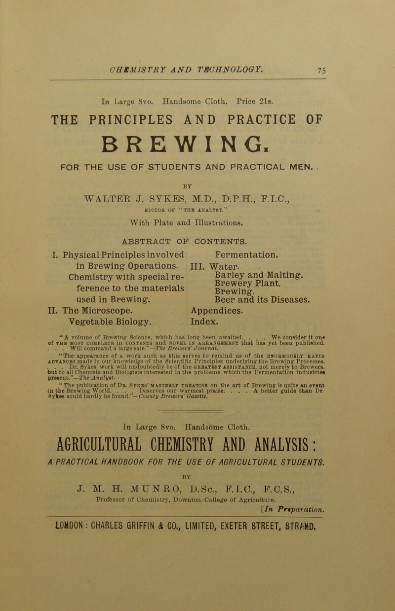 In Large 8vo. Handsome Cloth. Price 21s. THE PRINCIPLES AND PRACTICE OF BREWING. FOR THE USE OF STUDENTS AND PRACTICAL MEN. . BY WALTER J. SYKES, M.D., D.P.H., F.I.C., EDITOR OF “THE ANALYST.’’ With Plate and Illustrations. ABSTRACT Ol I. Physical Principles involved in Brewing1 Operations. Chemistry with special re- ference to the materials used in Brewing. II. The Microscope. Vegetable Biology. CONTENTS. Fermentation. III. Water. Barley and Malting. Brewery Plant. Brewing. Beer and its Diseases. Appendices. Index. “A volume of Brewing Science, which has long heen awaited. ... We consider it one of thb most complete in contents and novel in arrangement that has yet been published. . . . Will command a large sale.”—The Brewers' Journal. The appearance of a work such as this serves to remind us of the enormously rapid advances made in our knowledge of the Scientific Principles underlying the Brewing Processes. . . . Dr. Sykes’ work will undoubtedly be of the grbatbst assistance, not merely to Brewers, but to all Chemists and Biologists interested in the problems which the Fermentation industries present.”—The Analyst. “The publication of Dr. Sykes’ masterly treatisb on the art of Brewing is quite an event in the Brewing World. . . . Deserves our warmest praise. . . . A better guide than Dr. 8ykes oould hardly be found.”—County Brewers' Gazette. In Large 8vo. Handsome Cloth. AGRICULTURAL CHEMISTRY AND ANALYSIS: A PRACTICAL HANDBOOK FOR THE USE OF AGRICULTURAL STUDENTS. BY J. M. H. MTJNPtO, D. Sc., F.I.C., F.C.S., Professor of Chemistry, Downton College of Agriculture. [7n Prtparation.