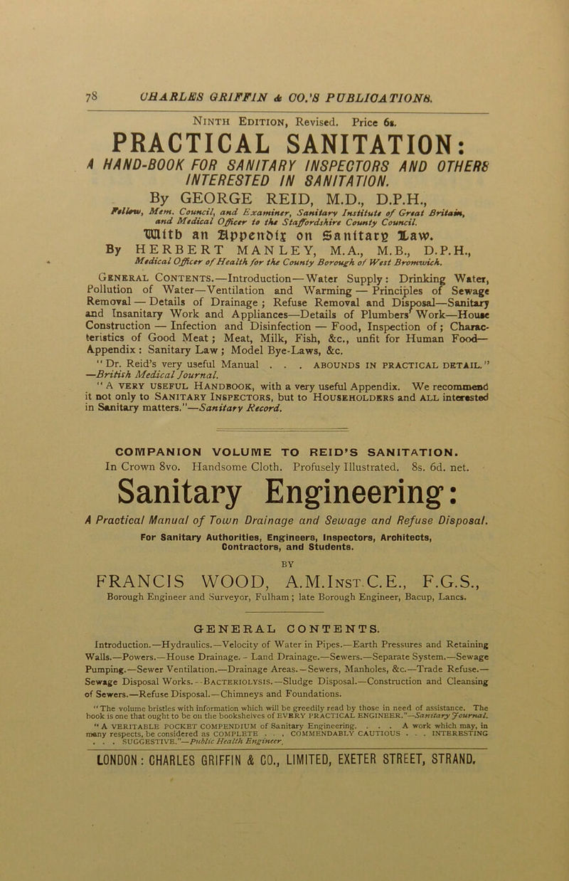 Ninth Edition, Revised. Price 6*. PRACTICAL SANITATION: A HAND-BOOK FOR SANITARY INSPECTORS AND OTHERS INTERESTED IN SANITATION. By GEORGE REID, M.D., D.P.H., Fellow, Mem. Council, and Examiner, Sanitary Institute of Great Britain, and Medical Officer to the Staffordshire County Council. TKIUtb an BppenMj on Sanitary Haw. By HERBERT MANLEY, M.A., M.B., D.P.H., Medical Officer of Health for the County Borough of IVest Bromwich. General Contents.—Introduction—Water Supply: Drinking Water, Pollution of Water—Ventilation and Warming — Principles of Sewage Removal — Details of Drainage ; Refuse Removal and Disposal—Sanitary and Insanitary Work and Appliances—Details of Plumbers’Work—House Construction — Infection and Disinfection — Food, Inspection of; Charac- teristics of Good Meat; Meat, Milk, Fish, &c., unfit for Human Food— Appendix : Sanitary Law ; Model Bye-Laws, &c. Dr. Reid’s very useful Manual . . . abounds in practical detail.” —British Medical Journal.  A very useful Handbook, with a very useful Appendix. We recommend it not only to Sanitary Inspectors, but to Householders and all interested in Sanitary matters,”—Sanitary Record. COMPANION VOLUME TO REID’S SANITATION. In Crown 8vo. Handsome Cloth. Profusely Illustrated. 8s. 6d. net. Sanitary Engineering’: A Practical Manual of Town Drainage and Sewage and Refuse Disposal. For Sanitary Authorities, Engineers, Inspectors, Architects, Contractors, and Students. BY FRANCIS WOOD, A.M.Inst.C. E., F.G.S., Borough Engineer and Surveyor, Fulham; late Borough Engineer, Bacup, Lancs. GENERAL CONTENTS. Introduction.—Hydraulics.—Velocity of Water in Pipes.—Earth Pressures and Retaining Walls.—Powers.—House Drainage. - Land Drainage.—Sewers.—Separate System.—Sewage Pumping.—Sewer Ventilation.—Drainage Areas. —Sewers, Manholes, &c.—Trade Refuse.— Sewage Disposal Works.- Bacteriolysis.—Sludge Disposal.—Construction and Cleansing of Sewers.—Refuse Disposal.—Chimneys and Foundations.  The volume bristles with information which will be greedily read by those in need of assistance. The book is one that ought to be on the bookshelves of EVERY PRACTICAL ENGINEER.”—Sanitary Journal. “ A VERITABLE POCKET COMPENDIUM of Sanitary Engineering. ... A work which may, in many respects, be considered as COMPLETE . . . COMMENDABLY CAUTIOUS . . . INTERESTING . . . SUGGESTIVE.”—Public Health Engineer,