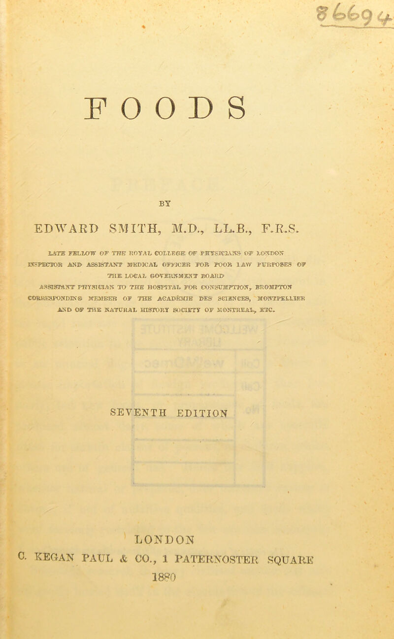 '  r, 'r < v g FOODS BY EDWARD SMITH, M.D., LL.B., F.R.S. lath TBLixrrf or the royal college of pjnrswaASs of London INSPECTOR AND ASSISTANT MEDICAL OFFICER JOB POOR 1AW PURPOSES OF THE LOCAL GOVERNMENT BOARD ASSISTANT PHYSICIAN TO THE HOSPITAL FOR CONSUMPTION., BR0MPTON COBRESPONDINS MEMBER OF THE ACADEME DES SCIENCES, MONTPELLIER AND OF THE NATURAL HISTORY SOCIETY OF MONTREAL, ETC. SEVENTH EDITION LONDON