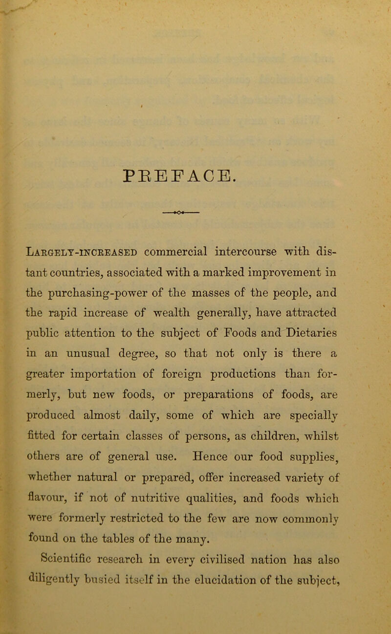 PREFACE. KX Largely-increased commercial intercourse with dis- tant countries, associated with a marked improvement in the purchasing-power of the masses of the people, and the rapid increase of wealth generally, have attracted public attention to the subject of Foods and Dietaries in an unusual degree, so that not only is there a greater importation of foreign productions than for- merly, but new foods, or preparations of foods, are produced almost daily, some of which are specially fitted for certain classes of persons, as children, whilst others are of general use. Hence our food supplies, whether natural or prepared, offer increased variety of flavour, if not of nutritive qualities, and foods which were formerly restricted to the few are now commonly found on the tables of the many. Scientific research in every civilised nation has also diligently busied itself in the elucidation of the subject,