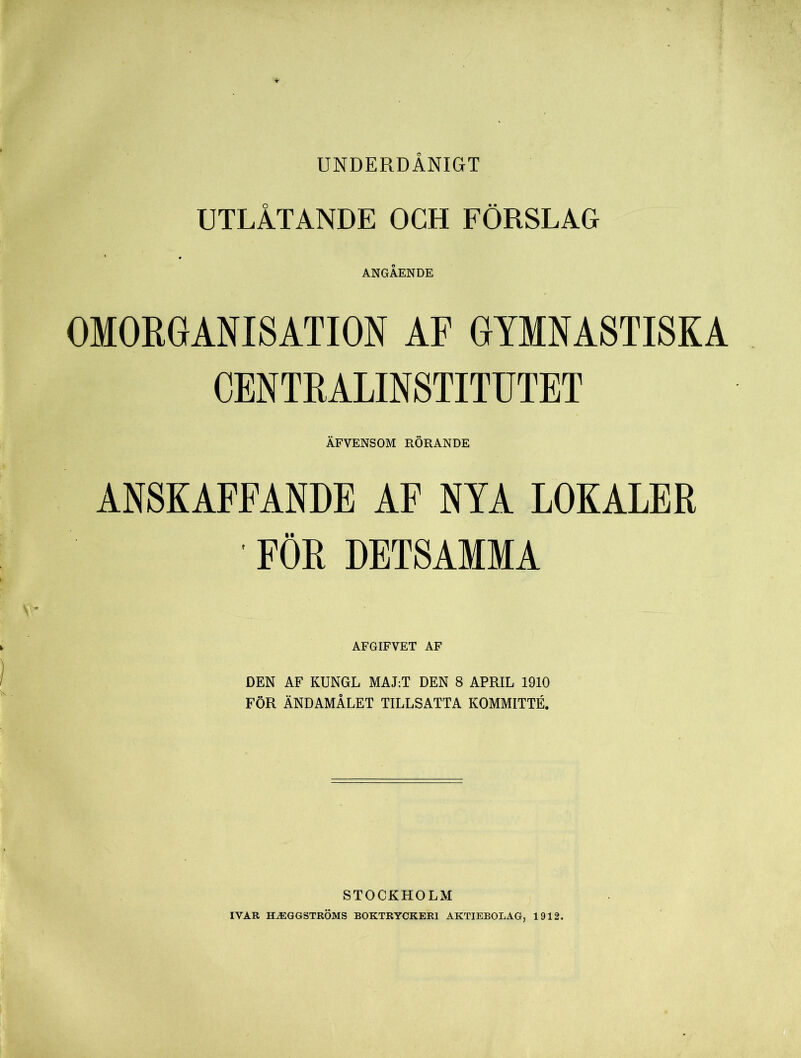 UNDERDÅNIGT UTLÅTANDE OCH FÖRSLAG ANGÅENDE OMORGANISATION AF GYMNASTISKA CENTRALINSTITUTET ÄFVENSOM RÖRANDE ANSKAFFANDE AF NYA LOKALER ■ FÖR DETSAMMA AFGIFVET AF DEN AF KUNGL MALT DEN 8 APRIL 1910 FÖR ÄNDAMÅLET TILLSATTA KOMMITTÉ. STOCKHOLM IVAR TLäCGGSTRÖMS BOKTRYCKERI AKTIEBOLAG, 1912.