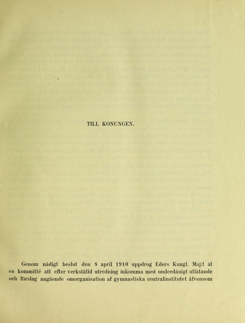 TILL KONUNGEN. Genom nådigt beslut den 8 april 1910 uppdrog Eders Kungl. Maj:t åt en kommitté att efter verkställd utredning inkomma med underdånigt utlåtande och förslag angående omorganisation af gymnastiska centralinstitutet äfvensom